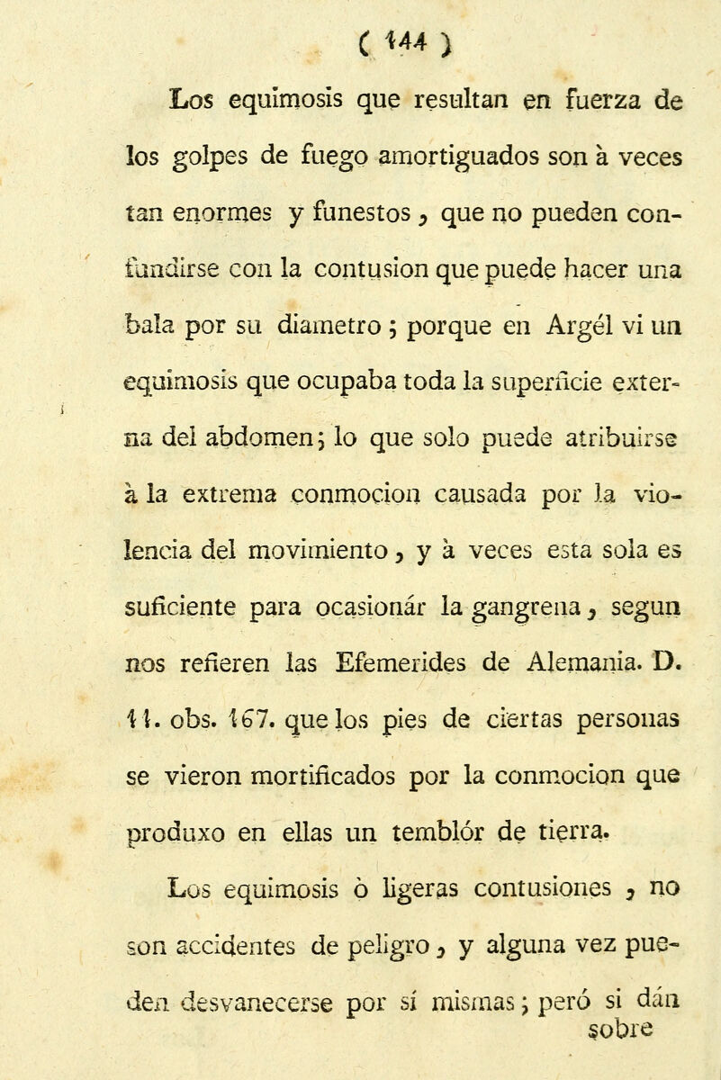 C M4) Los equimosis que resultan en fuerza de los golpes de fuego amortiguados son a veces tan enormes y funestos ^ que no pueden con- tundirse con la contusión que puede hacer una bala por su diámetro ; porque en Argel vi un equimosis que ocupaba toda la superficie exter- na del abdomen j lo que solo puede atribuirse á la extrema conmoción causada por la vio- lencia del movimiento ,ya veces esta sola es suficiente para ocasionar la gangrena 3 según nos refieren las Efemérides de Alemania. D. 11. obs. 4 b 7. que los pies de ciertas personas se vieron mortificados por la conmoción que prodtixo en ellas un temblor de tierra. Los equimosis ó ligeras contusiones , no son accidentes de peligro ^ y alguna vez pue- den desvanecerse por sí mismas; pero si dan sobre