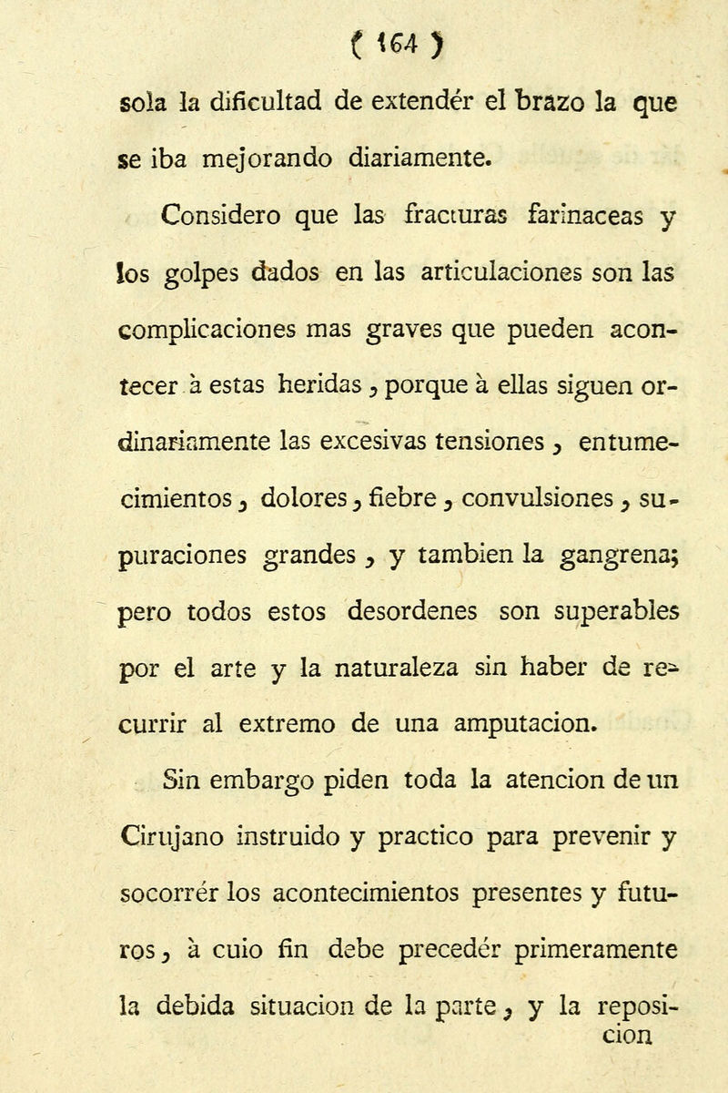 sola la dificultad de extender el brazo la que se iba mejorando diariamente. Considero que las fracturas farináceas y los golpes dados en las articulaciones son las complicaciones mas graves que pueden acon- tecer a estas heridas D porque á ellas siguen or- dinariamente las excesivas tensiones ^ entume- cimientos j dolores 5 fiebre D convulsiones ¿ su- puraciones grandes y y también la gangrena; pero todos estos desordenes son superables por el arte y la naturaleza sin haber de re^ currir al extremo de una amputación. Sin embargo piden toda la atención de un Cirujano instruido y practico para prevenir y socorrer los acontecimientos presentes y futu- ros y á cuio fin debe preceder primeramente la debida situación de la parte 5 y la reposi- ción