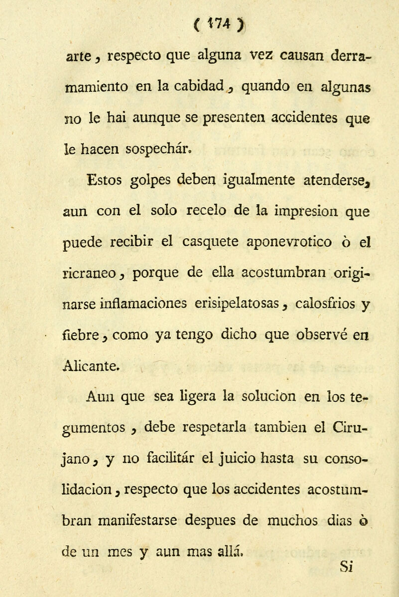 (H4) arte ^ respecto que alguna vez causan derra- mamiento en la cabidad ^ quando en algunas no le hai aunque se presenten accidentes que le hacen sospechar. Estos golpes deben igualmente atenderse, aun con el solo recelo de la impresión que puede recibir el casquete aponevrotico ó e! ricraneo D porque de ella acostumbran origi- narse inflamaciones erisipelatosas, calosfríos y fiebre > como ya tengo dicho que observé en Alicante. Aun que sea ligera la solución en los te- gumentos y debe respetarla también el Ciru- jano } y no facilitar el juicio hasta su conso- lidación D respecto que los accidentes acostum- bran manifestarse después de muchos dias ó de un mes y aun mas allá, Si