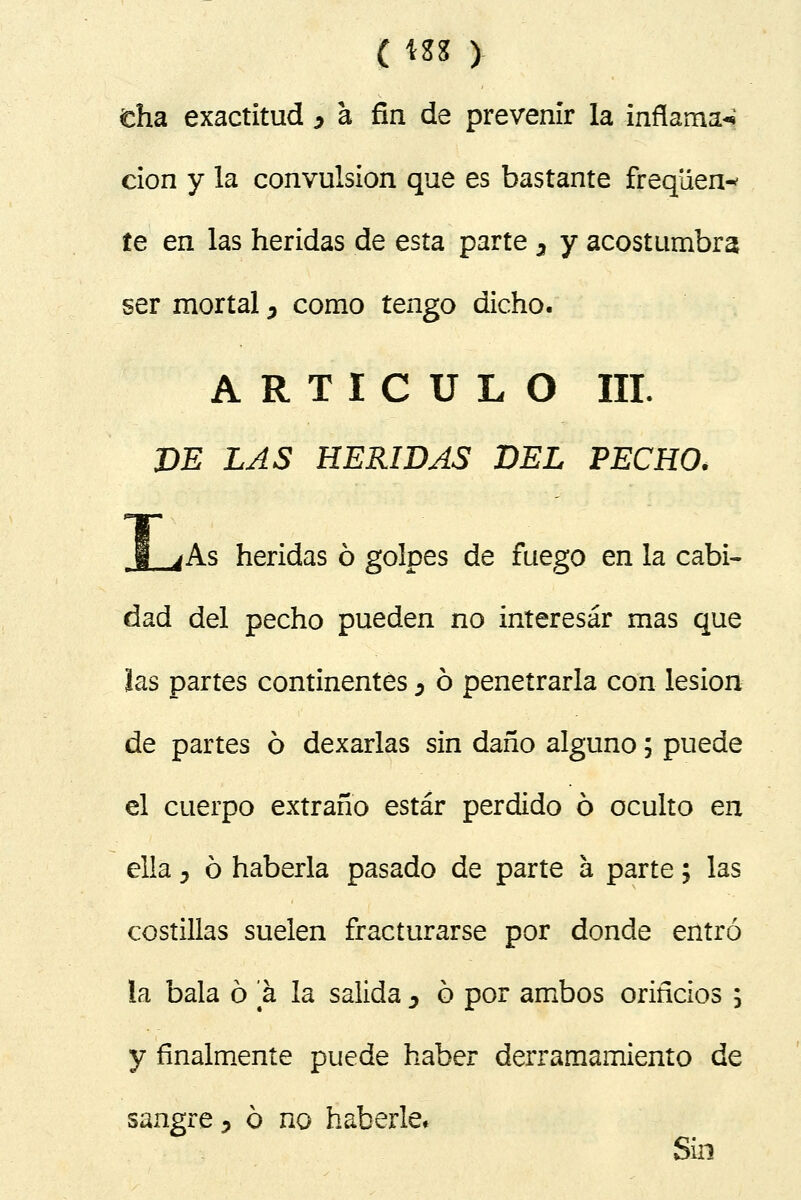 ( \Z% ) día exactitud > a fin de prevenir la inflamad don y la convulsión que es bastante freqüen^ te en las heridas de esta parte 3 y acostumbra ser mortal ¿ como tengo dicho. ARTICULO III. DE LAS HERIDAS DEL PECHO, 1 jAs heridas ó golpes de fuego en la cabi- dad del pecho pueden no interesar mas que las partes continentes 0 ó penetrarla con lesión de partes ó dexarlas sin daño alguno; puede el cuerpo extraño estar perdido ó oculto en ella y ó haberla pasado de parte a parte; las costillas suelen fracturarse por donde entró la bala ó a la salida y ó por ambos oriñcios ; y finalmente puede haber derramamiento de sangre 3 ó no haberle. Sin