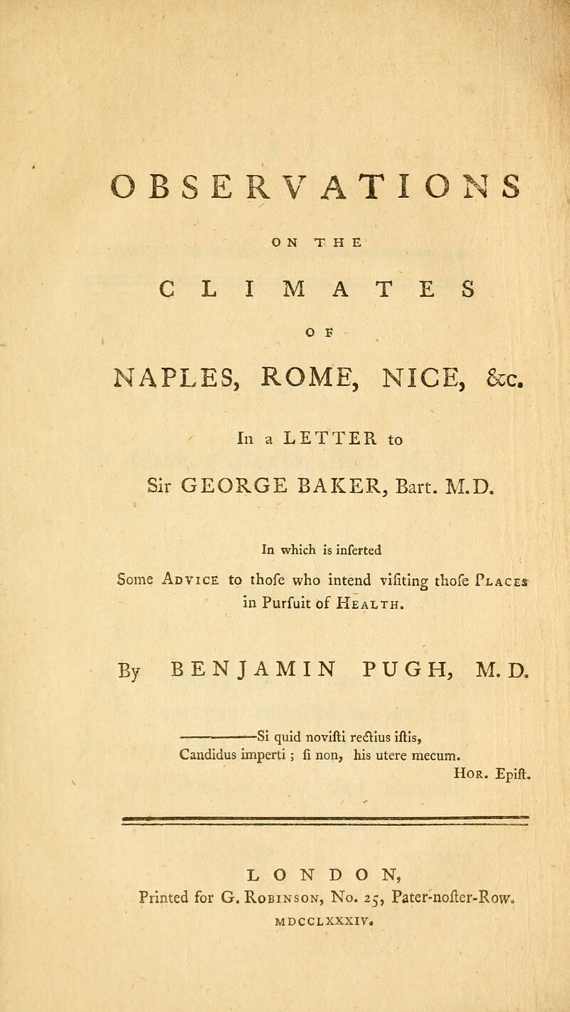 OBSERVATIONS ON THE CLIMATES O F NAPLES, ROME, NICE, &c. In a LETTER to Sir GEORGE BAKER, Bart. M.D. In which is inferted Some Advice to thofe who intend vifitlng thofe Places in Purfuit of Health. By BENJAMIN PUGH, M.D. -Si quid novifti re&ius iftis, Candidus imperti; fi non, his utere mecum. Hor. Epift. LONDON, Printed for G. Robinson, No. 25, Pater-noiler-Row, MDCCLXXXIV.