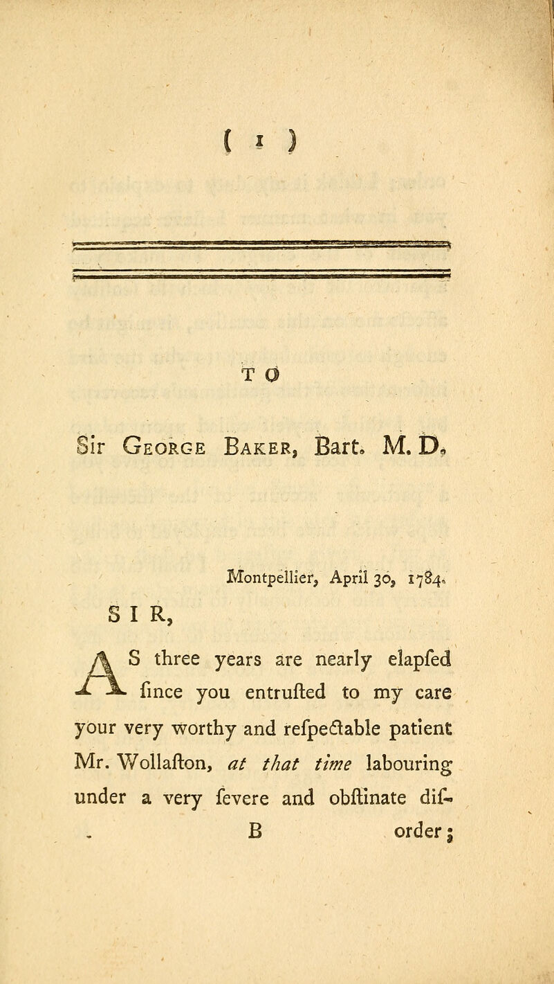 T 0 !ir George Baker, Bart. M. D, Montpellier, April 30, 1784* S I R, S three years are nearly elapfed fince you entrufted to my care your very worthy and refpe&able patient Mr. Wollafton, at that time labouring under a very fevere and obftinate dif- B order;
