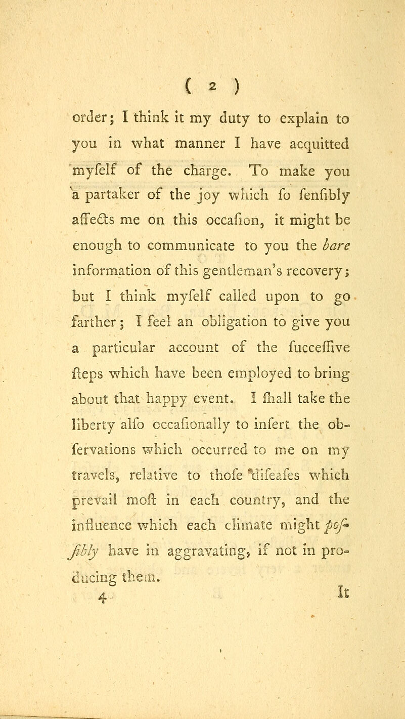 order; I think it my duty to explain to you in what manner I have acquitted 'myfelf of the charge. To make you a partaker of the joy which fo fenfibly affects me on this occafion, it might be enough to communicate to you the bare information of this gentleman's recovery; but I think myfelf called upon to go farther ; I feel an obligation to give you a particular account of the fucceffive fleps which have been employed to bring about that happy event. I fliall take the liberty alfo occafionaliy to infert the ob- fervations which occurred to me on my travels, relative to thofe \lifeafes which prevail moil in each country, and the influence which each climate might pofr fibly have in aggravating, if not in pro- ducing them. 4 It
