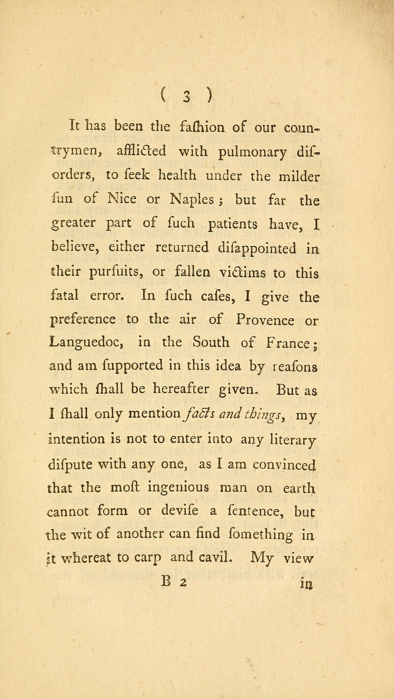 It has been the fafhion of our coun- trymen, afflicted with pulmonary dis- orders, to feek health under the milder fun of Nice or Naples; but far the greater part of fuch patients have, I believe, either returned difappointed in their purfuits, or fallen vi&ims to this fatal error. In fuch cafes, I give the preference to the air of Provence or Languedoc, in the South of France; and am fupported in this idea by reafons which fhall be hereafter given. But as I fhall only mention fatts and things, my intention is not to enter into any literary difpute with any one, as I am convinced that the moft ingenious man on earth cannot form or devife a fentence, but the wit of another can find fomething in it whereat to carp and cavil. My view B 2 i0