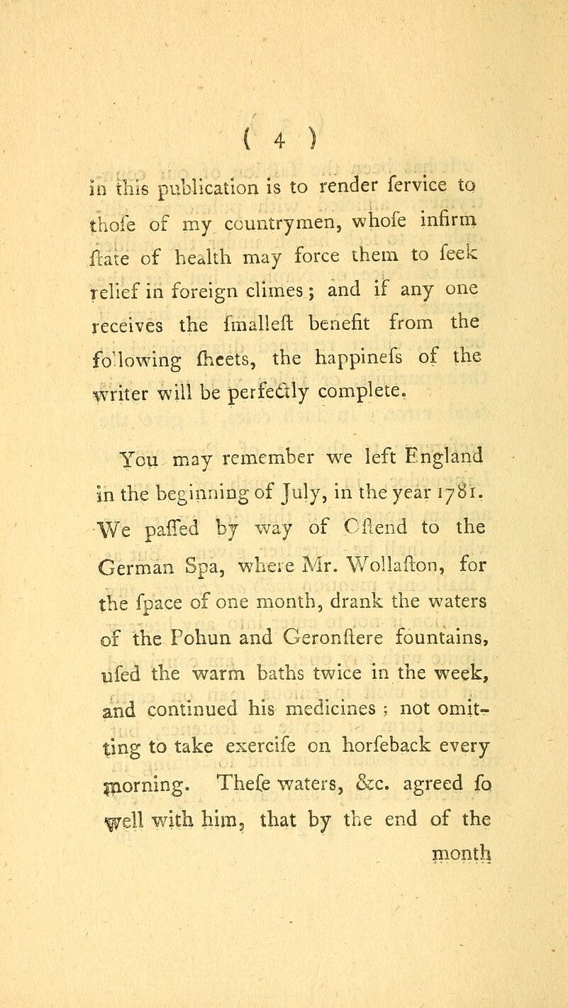 in this publication is to render fervice to thole of my countrymen, whofe infirm Sate of health may force them to feek relief in foreign climes; and if any one receives the fmalleft benefit from the following meets, the happinefs of the writer will be perfectly complete. You may remember we left England jn the beginning of July, in the year 1781- We paffed by way of C fiend to the German Spa, where Mr. Wollafton, for the fpace of one month, drank the waters of the Pohun and Geronftere fountains, ufed the warm baths twice in the week, and continued his medicines ; not omit- ting to take exercife on horfeback every piorning. Thefe waters, &c. agreed fa with him, that by the end of the month