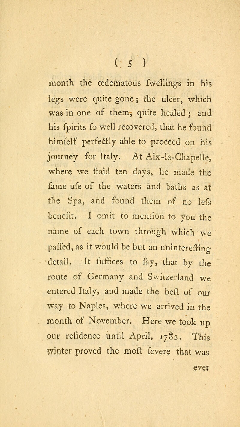 month the cedematous fwellings in his legs were quite gone; the ulcer, which was in one of therm, quite healed ; and his fpirits fo well recovered, that he found himfelf perfectly able to proceed on his journey for Italy. At Aix-la-Chapelle, where we ftaid ten days, he made the fame ufe of the waters and baths as at the Spa, and found them of no lefs benefit. I omit to mention to you the name of each town through which we paffed, as it would be but an uninterefling detail. It fuffices to fay, that by the route of Germany and Switzerland we entered Italy, and made the beft of our way to Naples, where we arrived in the month of November. Here we took up our refidence until April, 1782. This winter proved the mod fevere that was ever