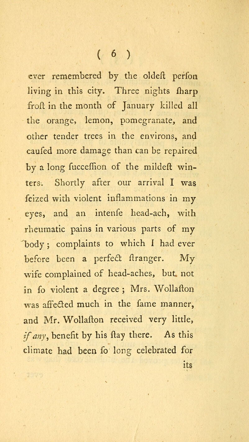 ever remembered by the oldeft perfon living in this city. Three nights fharp froft in the month of January killed all the orange, lemon, pomegranate, and other tender trees in the environs, and caufed more damage than can be repaired by a long fucceflion of the mildeft win- ters. Shortly after our arrival I was feized with violent inflammations in my eyes, and an intenfe head-ach, with rheumatic pains in various parts of my body ; complaints to which I had ever before been a perfect itranger. My wife complained of head-aches, but not in fo violent a degree ; Mrs. Wollafton was afte&ed much in the fame manner, and Mr. Wollafton received very little, if any, benefit by his flay there. As this climate had been fo long celebrated for its