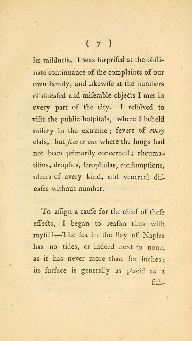 its mildnefs, I was furprifed at the obfti- nate continuance of the complaints of our own family, and likewife at the numbers of difeafed and miferable obje&s I met in every part of the city. I refolved to vifit the public hofpitals, where I beheld mifery in the extreme ; fevers of every clafs, hut fcarce one where the lungs had not been primarily concerned j rheuma- tifms, dropfies, fcrophulas, confumptions, ulcers of every kind, and venereal dif- eafes without number. To afiign a caule for the chief of thefe effects, I began to reafon thus with myfelf—The fea in the Bay of Naples has no tides, or indeed next to none, as it has never more than fix inches; its furface is generally as placid as a fifli-