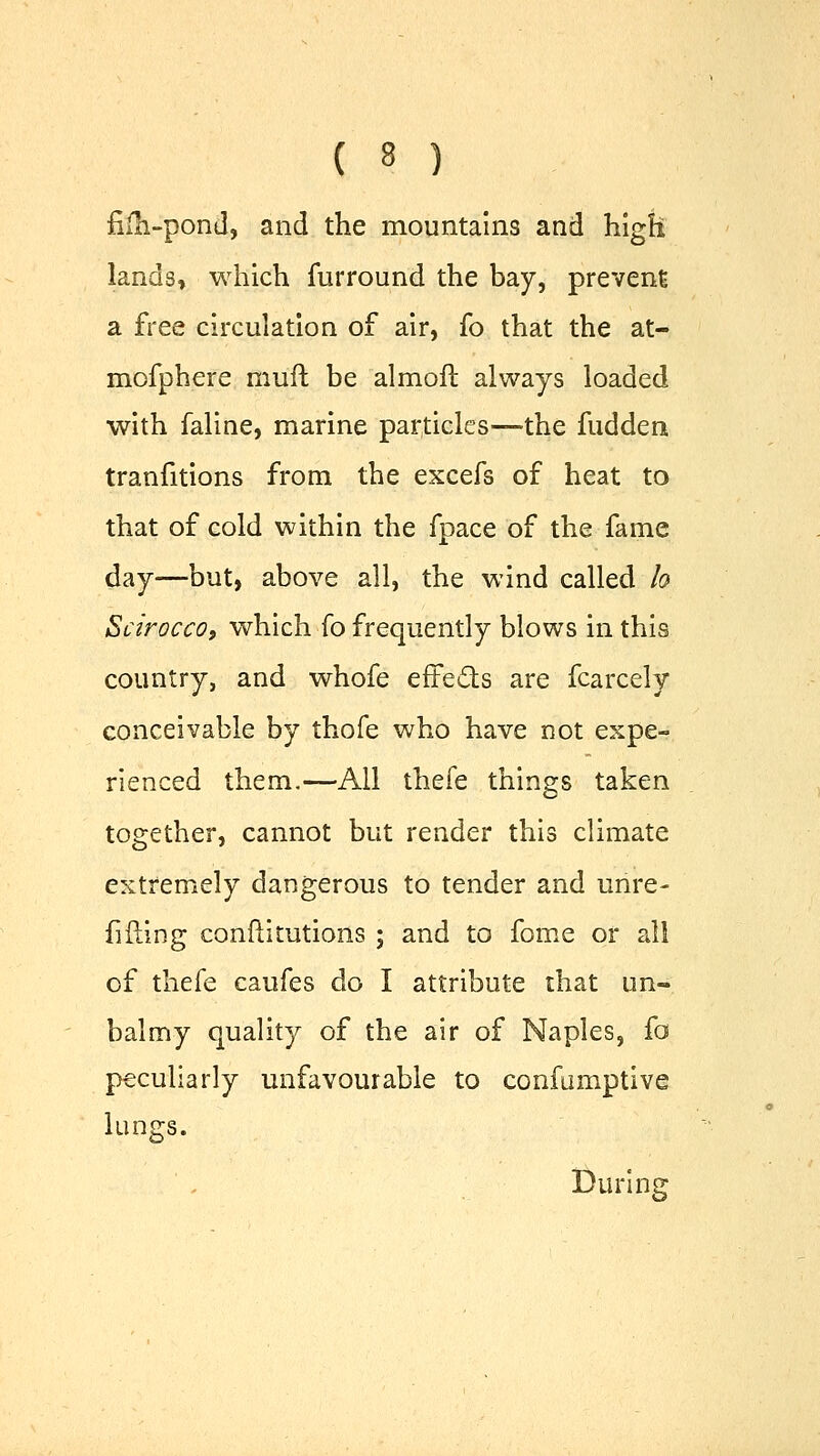 fim-pond, and the mountains and high lands, which furround the bay, prevent a free circulation of air, fo that the at- mofphere muft be almoft always loaded with faline, marine particles—the fudden tranfitions from the excefs of heat to that of cold within the fpace of the fame day—but, above all, the wind called h Scirocco, which fo frequently blows in this country, and whofe effects are fcarcely conceivable by thofe who have not expe- rienced them.—All thefe things taken together, cannot but render this climate extremely dangerous to tender and unre- filling conflitutions ; and to fome or all of thefe eaufes do I attribute that un- balmy quality of the air of Naples, fa peculiarly unfavourable to confumptive lungs. During