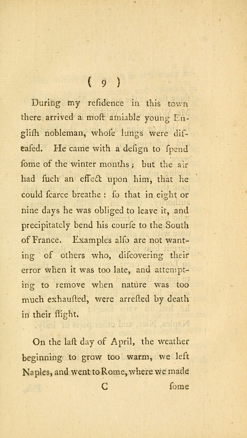 During my refidence in this town there arrived a mod amiable young En- glim nobleman, whofe lungs were dif- eafed. He came with a defign to fpend fome of the winter months ; but the air had fucli an effect upon him, that he could fcarce breathe : fo that in eight or nine days he was obliged to leave it, and precipitately bend his courfe to the South of France. Examples alfo are not want- ing of others who, difcovering their error when it was too late, and attempt- ing to remove when nature was too much exhaufted, were arretted by death in their flight* On the laft day of April, the weather beginning to grow too warm, we left Naples, and went to Rome, where we made C fome