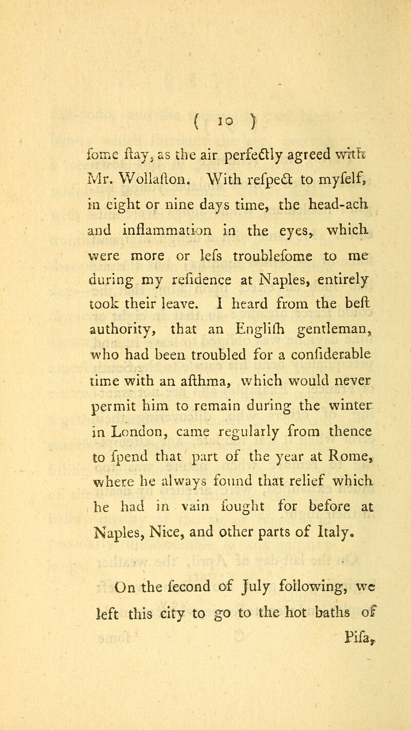 fome flay, as the air perfectly agreed with; Mr. Wollafton. With refpect to myfelf, in eight or nine days time, the head-ach and inflammation in the eyesr which were more or lefs troublefome to me during my refidence at Naples, entirely took their leave. I heard from the beft authority, that an Englifh gentleman, who had been troubled for a confiderable time with an afthma, which would never permit him to remain during the winter in London, came regularly from thence to fpend that part of the year at Rome, where he always found that relief which , he had in vain fought for before at Naples, Nice, and other parts of Italy, On the fecond of July following, wc left this city to go to the hot baths of Pifar