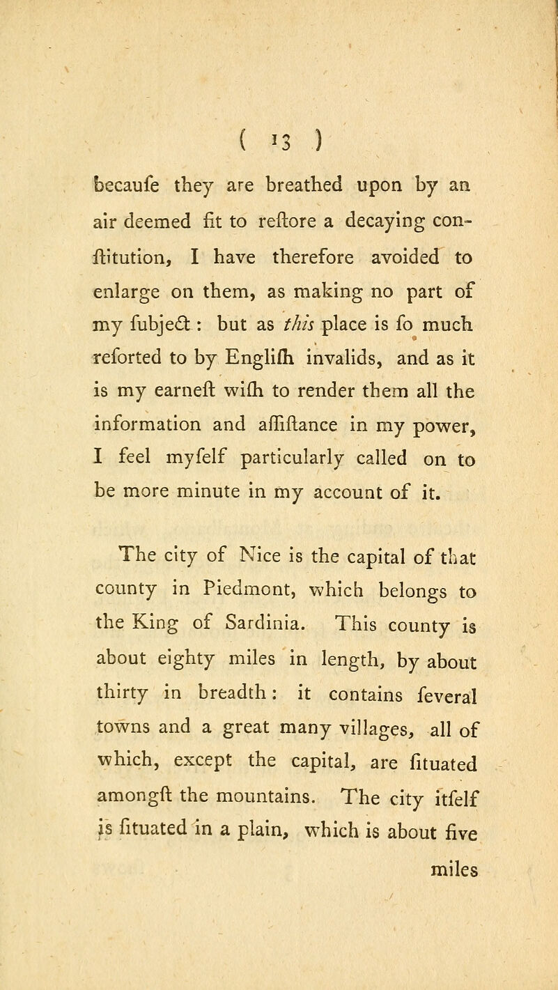 ( '3 ) becaufe they are breathed upon by an air deemed fit to reftore a decaying con- futation, I have therefore avoided to enlarge on them, as making no part of my fubject: but as this place is fo much reforted to by Englifli invalids, and as it is my earneft wifh to render them all the information and affiftance in my power, I feel myfelf particularly called on to be more minute in my account of it. The city of Nice is the capital of that county in Piedmont, which belongs to the King of Sardinia. This county is about eighty miles in length, by about thirty in breadth: it contains feveral towns and a great many villages, all of which, except the capital, are fituated amongft the mountains. The city itfelf is fituated in a plain, which is about five miles