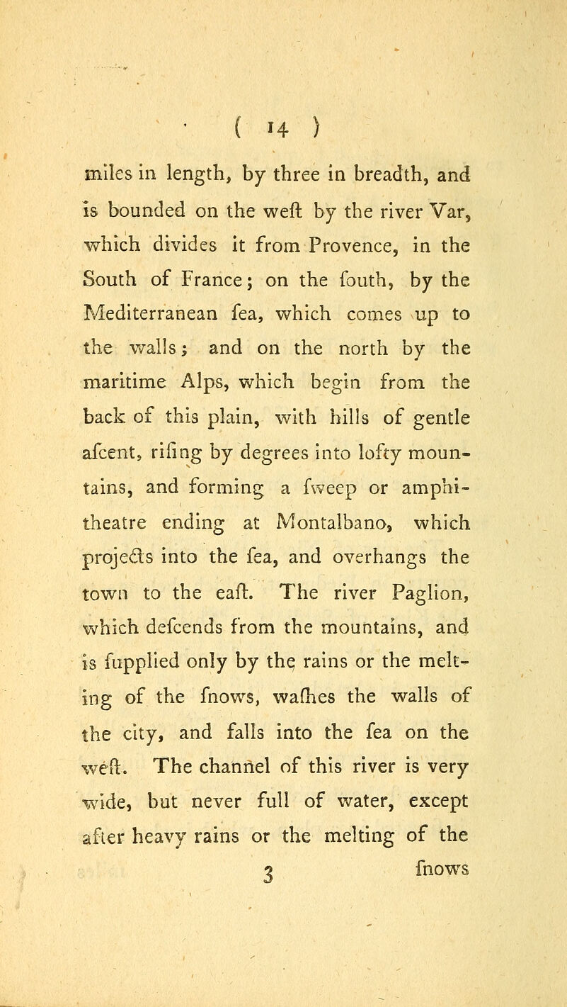 miles in length, by three in breadth, and is bounded on the weft by the river Var, which divides it from Provence, in the South of France; on the fouth, by the Mediterranean fea, which comes up to the walls; and on the north by the maritime Alps, which begin from the back of this plain, with hills of gentle afcent, riling by degrees into lofty moun- tains, and forming a fweep or amphi- theatre ending at Montalbano, which proje&s into the fea, and overhangs the town to the eaft. The river Paglion, which defcends from the mountains, and is fupplied only by the, rains or the melt- ing of the fnows, wafhes the walls of the city, and falls into the fea on the weft. The channel of this river is very wide, but never full of water, except after heavy rains or the melting of the 1 fnows