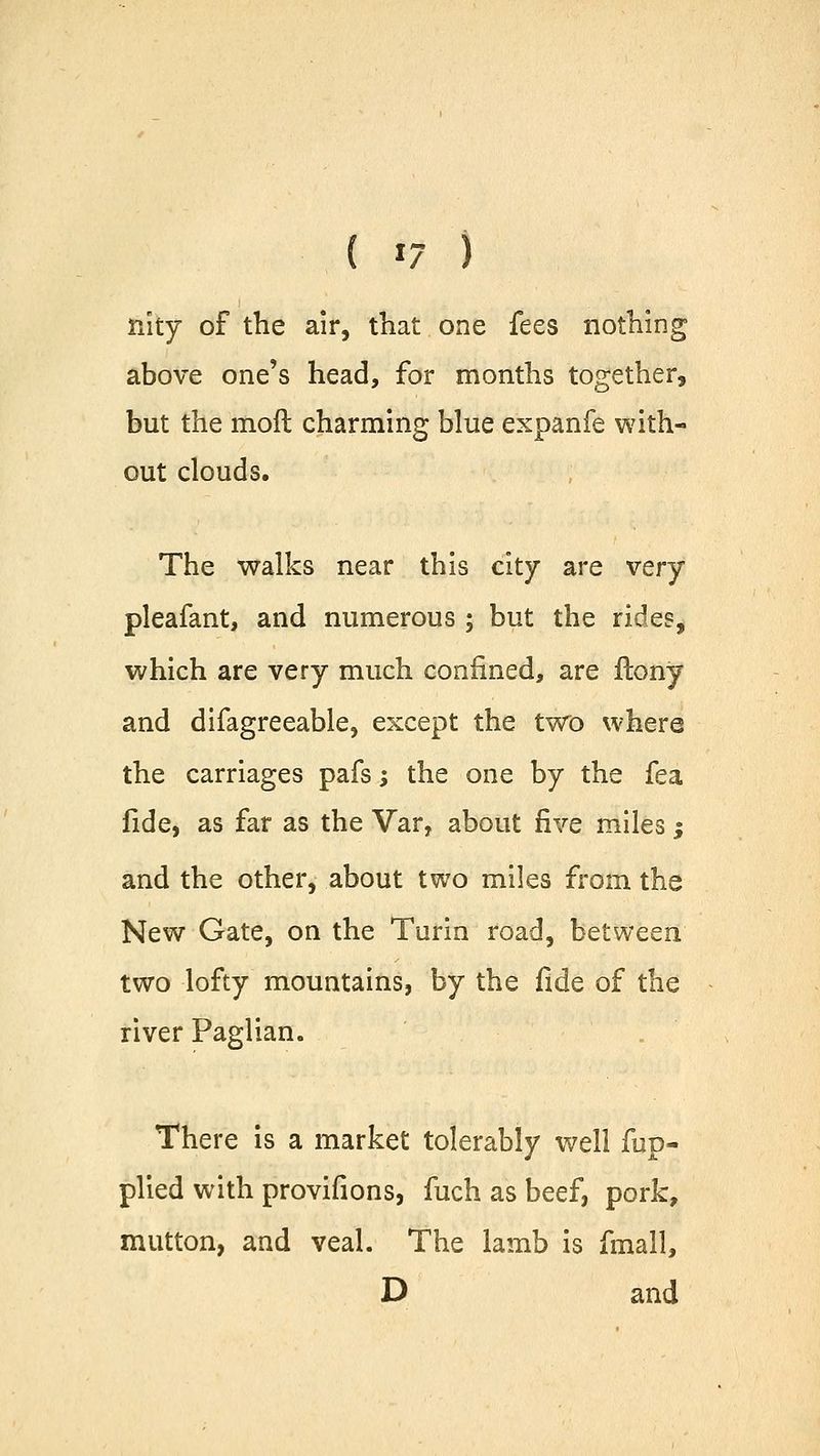 nity of the air, that one fees nothing above one's head, for months together, but the moll charming blue expanfe with- out clouds. The walks near this city are very pleafant, and numerous ; but the rides, which are very much confined, are ftony and difagreeable, except the two where the carriages pafs; the one by the fea fide, as far as the Var, about five miles; and the other, about two miles from the New Gate, on the Turin road, between two lofty mountains, by the fide of the river Paglian. There is a market tolerably well fup- plied with provifions, fuch as beef, pork, mutton, and veal. The lamb is fmall, D and