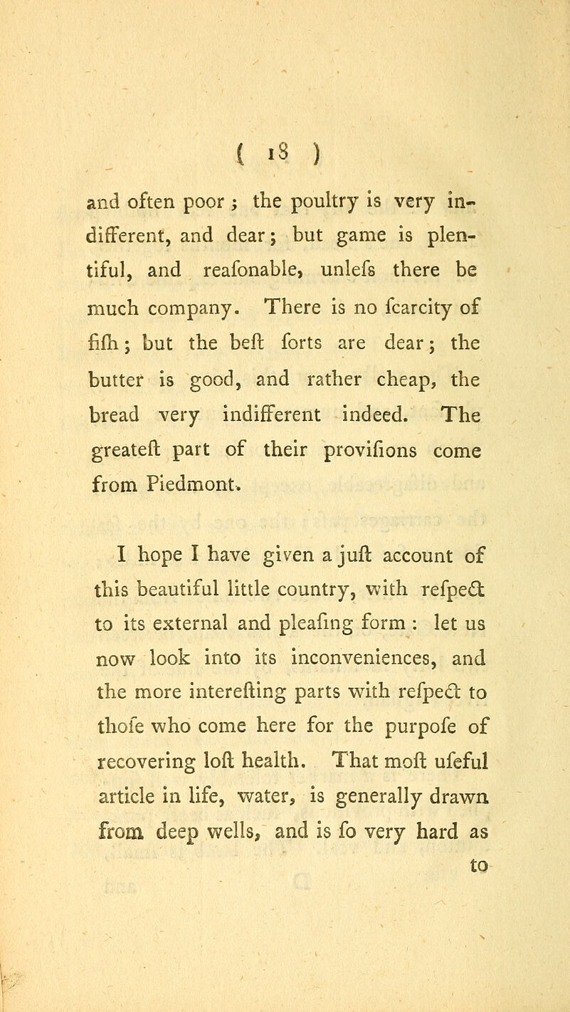 and often poor ; the poultry is very in- different, and dear; but game is plen- tiful, and reafonable, unlefs there be much company. There is no fcarcity of fifh; but the belt forts are dear; the butter is good, and rather cheap, the bread very indifferent indeed. The greateft part of their provifions come from Piedmont. I hope I have given a juft account of this beautiful little country, with refpect to its external and pleafing form : let us now look into its inconveniences, and the more interefting parts with refpecl: to thofe who come here for the purpofe of recovering loft health. That moft ufeful article in life, water, is generally drawn from deep wells, and is fo very hard as to