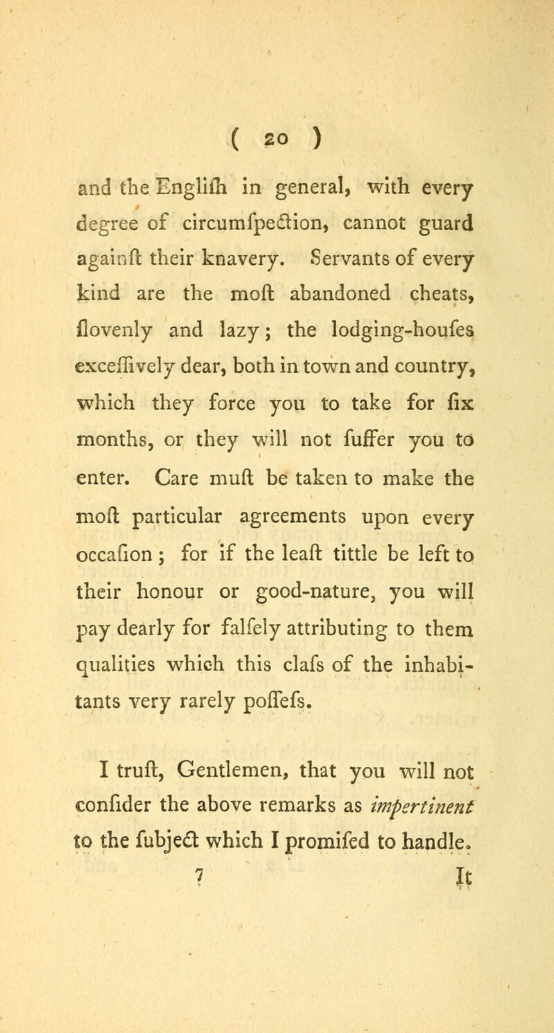 and the Englifh in general, with every degree of circumfpe&ion, cannot guard againft their knavery. Servants of every kind are the moft abandoned cheats, ilovenly and lazy; the lodging-houfes exceffively dear, both in town and country, which they force you to take for fix months, or they will not fuffer you to enter. Care muft be taken to make the mod particular agreements upon every occafion ; for if the leaft tittle be left to their honour or good-nature, you will pay dearly for falfeiy attributing to them qualities which this clafs of the inhabi- tants very rarely poffefs. I trull, Gentlemen, that you will not confider the above remarks as impertinent to the fubjecT: which I promifed to handle. 7 II