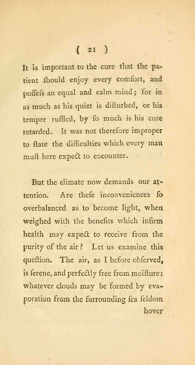 It is important to the cure that the pa- tient fhould enjoy every comfort, and poffefs an equal and calm mind; for in as much as his quiet is diflurbed, or his temper ruffled, by fo much is his cure retarded. It was not therefore improper to ftate the difficulties which every man muft here expect to encounter. But the climate now demands our at- tention. Are thefe inconveniences fo overbalanced as to become light, when weighed with the benefits which infirm health may expect to receive from the purity of the air ? Let us examine this queftion. The air, as I before obferved, is ferene, and perfectly free from moifture: whatever clouds may be formed by eva- poration from the furrounding fea feldom hover
