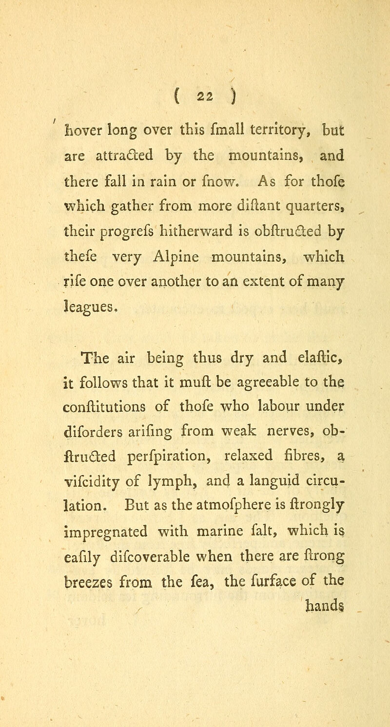 hover long over this fmall territory, but are attra&ed by the mountains, and there fall in rain or fnow. As for thofe which gather from more diliant quarters, their progrefs hitherward is obftruded by thefe very Alpine mountains, which rife one over another to an extent of many leagues. The air being thus dry and elaflic, it follows that it muft be agreeable to the conftitutions of thofe who labour under diforders arifing from weak nerves, ob- itructed perfpiration, relaxed fibres, a vifcidity of lymph, and a languid circu- lation. But as the atmofphere is itrongly impregnated with marine fait, which is, eafily difcoverable when there are flrong breezes from the fea, the furface of the hand§