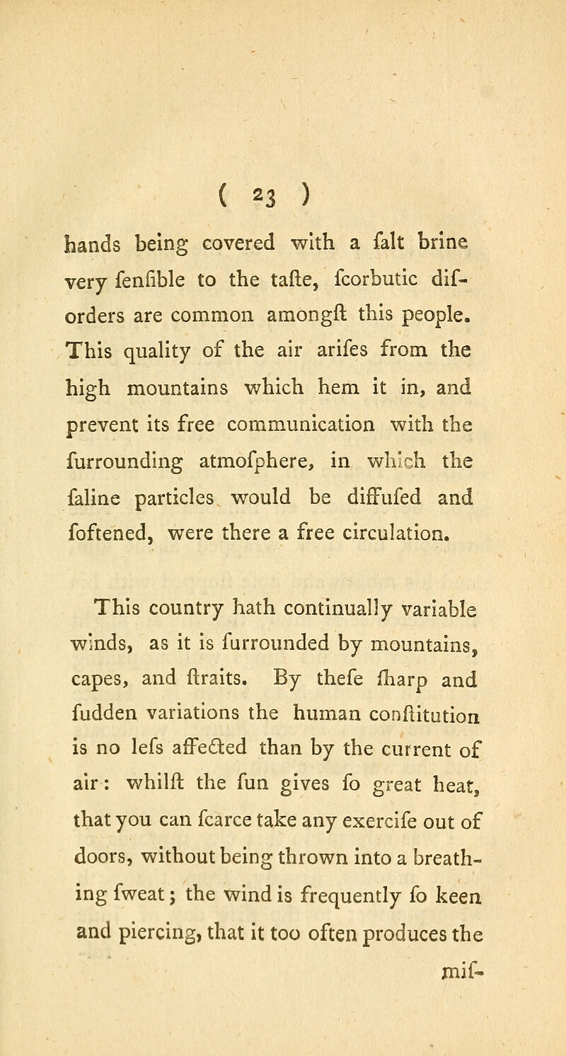 hands being covered with a fait brine very fenfible to the taile, fcorbutic dif- orders are common amongft this people. This quality of the air arifes from the high mountains which hem it in, and prevent its free communication with the furrounding atmofphere, in which the feline particles would be diffufed and foftened, were there a free circulation. This country hath continually variable winds, as it is furrounded by mountains, capes, and {traits. By thefe fharp and fudden variations the human conftitution is no lefs affected than by the current of air: whilft the fun gives fo great heat, that you can fcarce take any exercife out of doors, without being thrown into a breath- ing fweat j the wind is frequently fo keen and piercing, that it too often produces the mif-