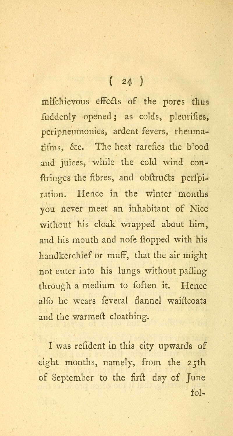 rnifchievous effe&s of the pores thus fuddenly opened; as colds, pleurifies, peripneumonies, ardent fevers, rheuma- tifms, &c. The heat rarefies the blood and juices, while the cold wind con- firinges the fibres, and obflructs perfpi- ration. Hence in the winter months you never meet an inhabitant of Nice without his cloak wrapped about him, and his mouth and nofe flopped with his handkerchief or muff, that the air might not enter into his lungs without paffing through a medium to foften it. Hence alfo he wears feveral flannel waiftcoats and the warmeft cloathing. I was refident in this city upwards of eight months, namely, from the 25th of September to the firfl day of June fol-