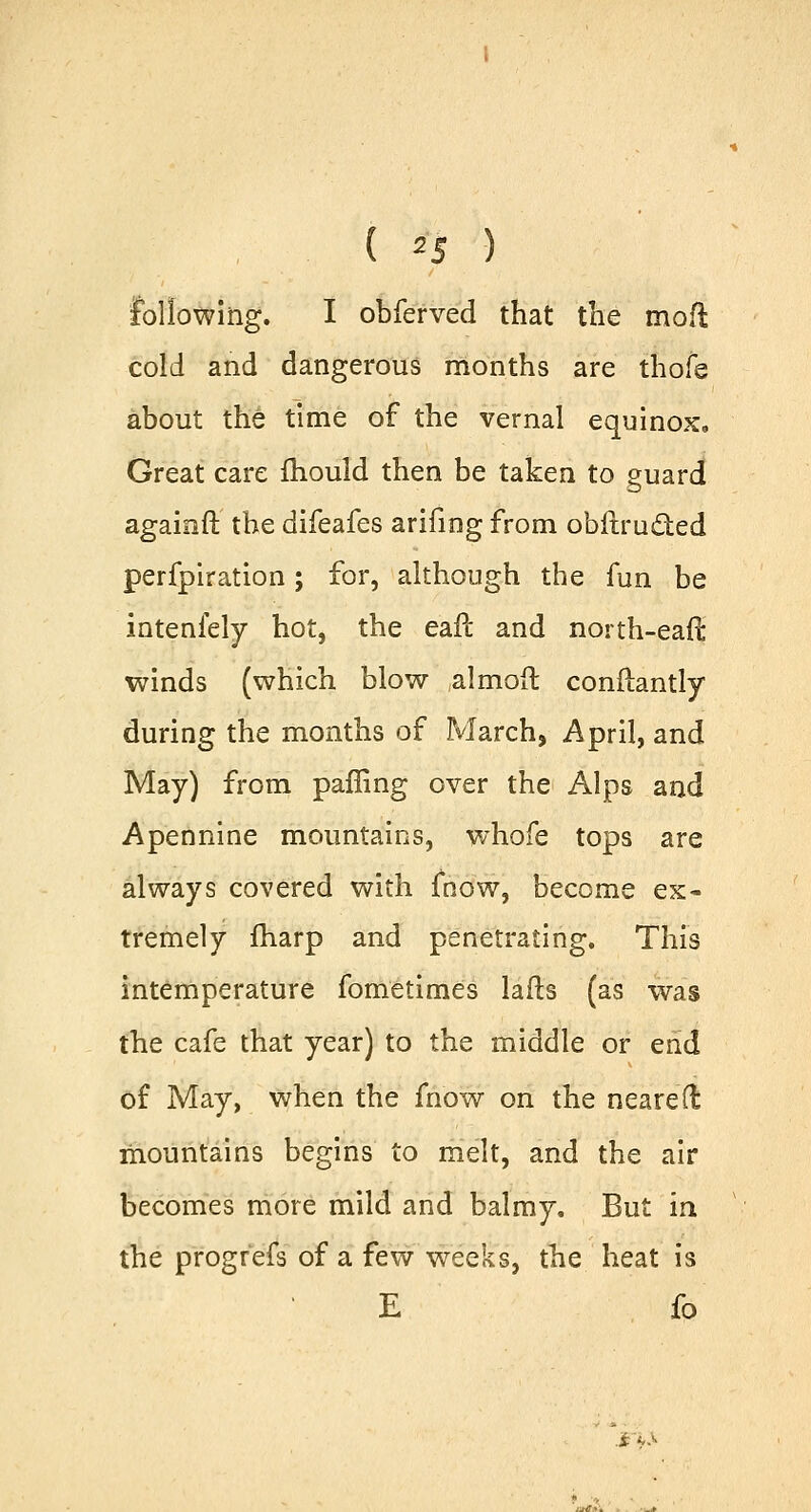 . ( *5 ) following. I obferved that the mod cold and dangerous months are thofe about the time of the vernal equinox. Great care mould then be taken to guard againft the difeafes arifmg from obftrueted perfpiration; for, although the fun be intenfely hot, the eafl and north-earl winds (which blow almoft constantly during the months of March, April, and May) from paffing over the Alps and Apennine mountains, whofe tops are always covered with fnow, become ex- tremely fharp and penetrating. This intemperature fometimes lafts (as was the cafe that year) to the middle or end of May, when the fnow on the neareft mountains begins to melt, and the air becomes more mild and balmy. But in the progrefs of a few weeks, the heat is E fo j P