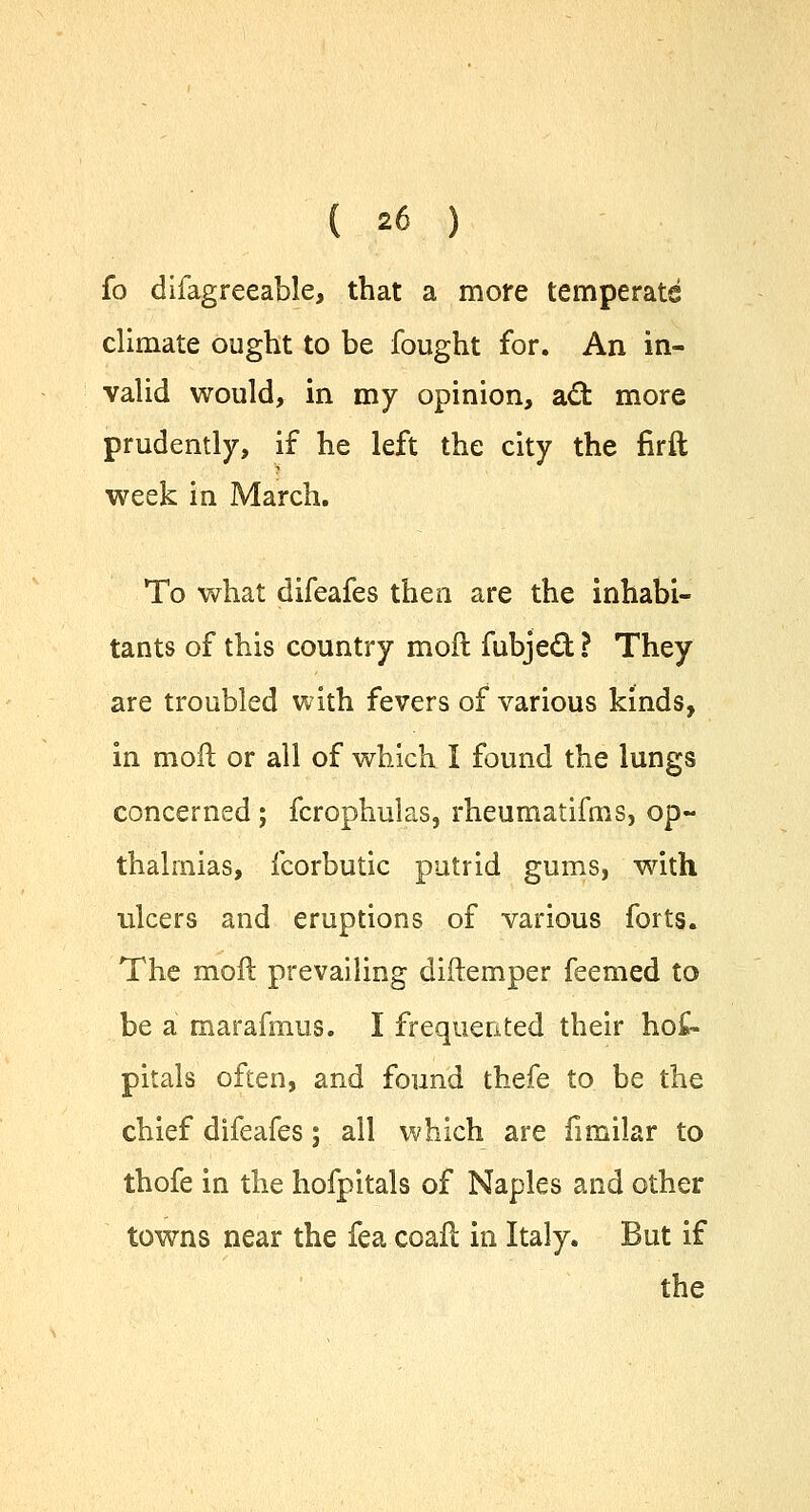 fo difagreeable, that a more temperate climate ought to be fought for. An in- valid would, in my opinion, act more prudently, if he left the city the firft week in March. To what difeafes then are the inhabi- tants of this country mod fubjed ? They are troubled with fevers of various kinds, in moil: or all of which I found the lungs concerned ; fcrophulas, rheumatifms, op- thalmias, fcorbutic putrid gums, with ulcers and eruptions of various forts. The moft prevailing diftemper feemed to be a marafmus. I frequented their hot pitals often, and found thefe to be the chief difeafes; all which are fimilar to thofe in the hofpitals of Naples and other towns near the fea coafl in Italy. But if the