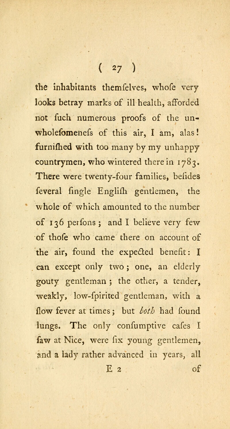 ( *7 ) the inhabitants themfelves, whofe very- looks betray marks of ill health, afforded not fuch numerous proofs of the un- wholefomenefs of this air, I am, alas! furnifhed with too many by my unhappy- countrymen, who wintered therein 1783. There were twenty-four families, befides feveral fingle Englifh gentlemen, the whole of which amounted to the number of 136 perfons; and I believe very few of thofe who came there on account of the air, found the expected benefit: I can except only two; one, an elderly gouty gentleman ; the other, a tender, weakly, low-fpirited gentleman, with a flow fever at times; but both had found lungs. The only confumptive cafes I faw at Nice, were fix young gentlemen, and a lady rather advanced in years, ail