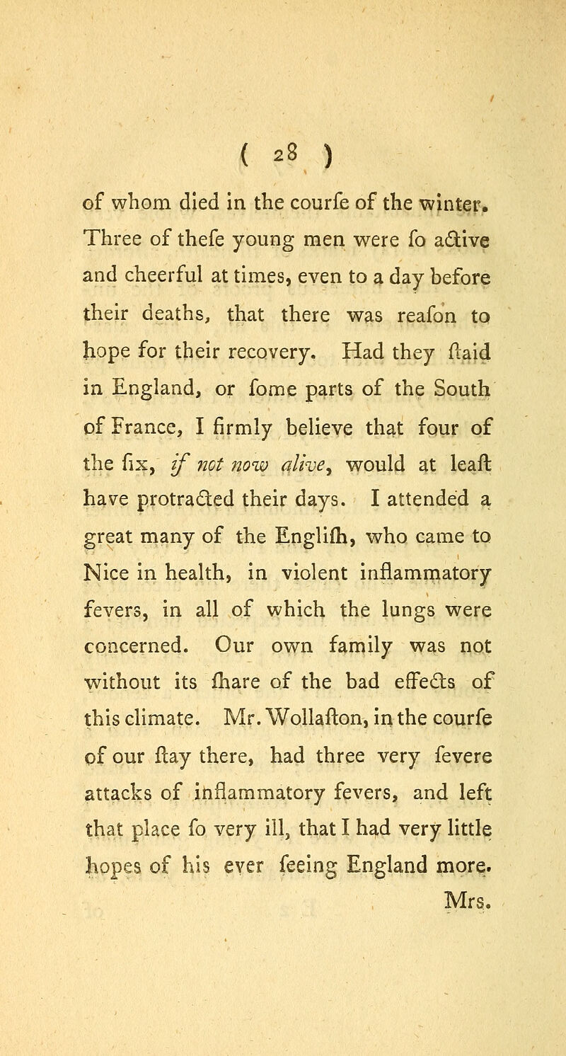 of whom died in the courfe of the winter. Three of thefe young men were fo a&ive and cheerful at times, even to a day before their deaths, that there was reafon to hope for their recovery. Had they (laid in England, or fome parts of the South of France, I firmly believe that four of the fix, if not now alive, would at leaft have protracted their days. I attended a great many of the Englifh, who came to Nice in health, in violent inflammatory fevers, in all of which the lungs were concerned. Our own family was not without its fhare of the bad effects of this climate. Mr. Wollafton, in the courfe of our Hay there, had three very fevere attacks of inflammatory fevers, and left that place fo very ill, that I had very little hopes of his ever feeing England more. Mrs.