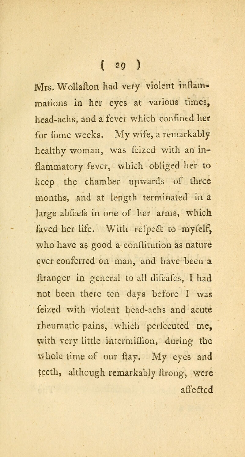 ( *9 ) Mrs. Wollafton had very violent inflam- mations in her eyes at various times, head-achs, and a fever which confined her for fome weeks. My wife, a remarkably healthy woman, was feized with an in- flammatory fever, which obliged her to keep the chamber upwards of three months, and at length terminated in a large abfcefs in one of her arms, which faved her life. With refpe£t to myfelf, who have as good a conftitution as nature ever conferred on man, and have been a ftranger in general to all difeafes, I had not been there ten days before I was feized with violent head-achs and acute rheumatic pains, which perfecuted me, with very little inrermimon, during the whole time of our ftay. 3VIy eyes and $eeth, although remarkably ftrong, were affected