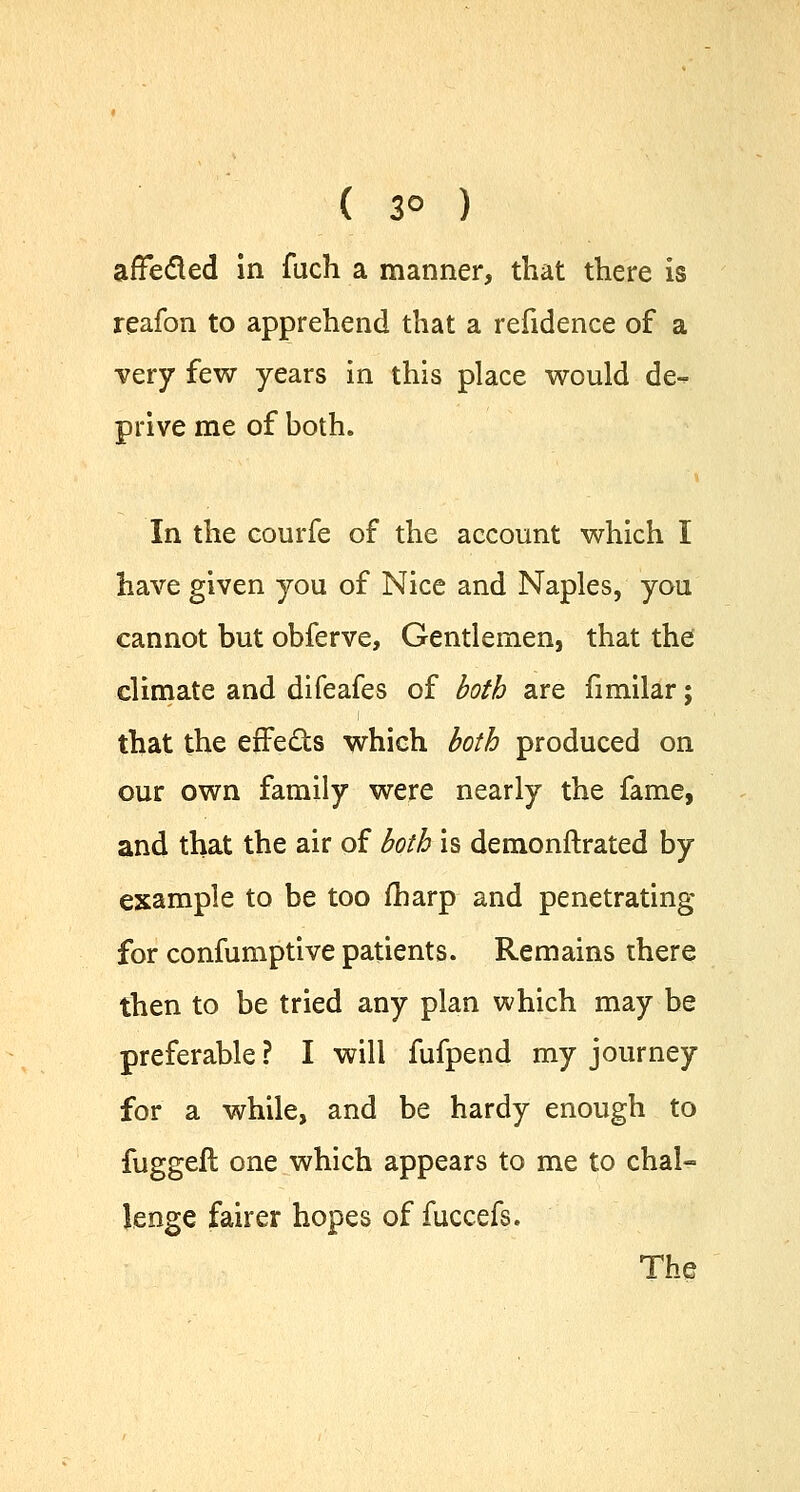 ( 3° ) afTecled in fuch a manner, that there is reafon to apprehend that a refidence of a very few years in this place would de- prive me of both. In the courfe of the account which I have given you of Nice and Naples, you cannot but obferve, Gentlemen, that the climate and difeafes of both are fimilar; that the effects which both produced on our own family were nearly the fame, and that the air of both is demonftrated by example to be too fharp and penetrating for confumptive patients. Remains there then to be tried any plan which may be preferable ? I will fufpend my journey for a while, and be hardy enough to fuggeft one which appears to me to chal- lenge fairer hopes of fuccefs. The