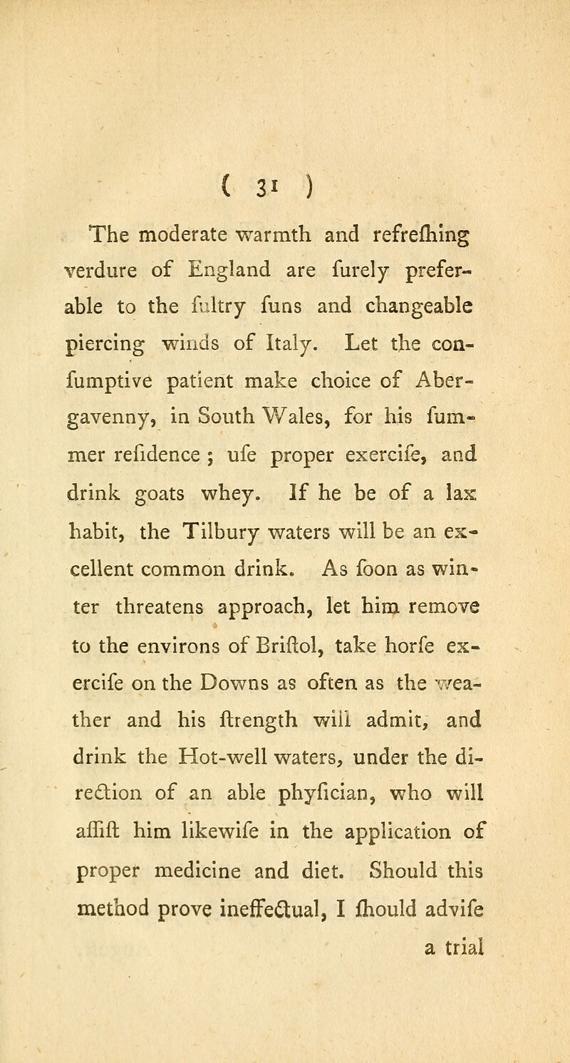 The moderate warmth and refrefhing verdure of England are furely prefer- able to the fultry funs and changeable piercing winds of Italy. Let the con- fumptive patient make choice of Aber- gavenny, in South Wales, for his fum- mer refidence ; ufe proper exercife, and drink goats whey. If he be of a lax habit, the Tilbury waters will be an ex- cellent common drink. As foon as win- ter threatens approach, let him remove to the environs of Briftol, take horfe ex- ercife on the Downs as often as the wea- ther and his ftrength wiii admit, and drink the Hot-well waters, under the di- rection of an able phyfician, who will affift him likewife in the application of proper medicine and diet. Should this method prove ineffectual, I mould advife a trial