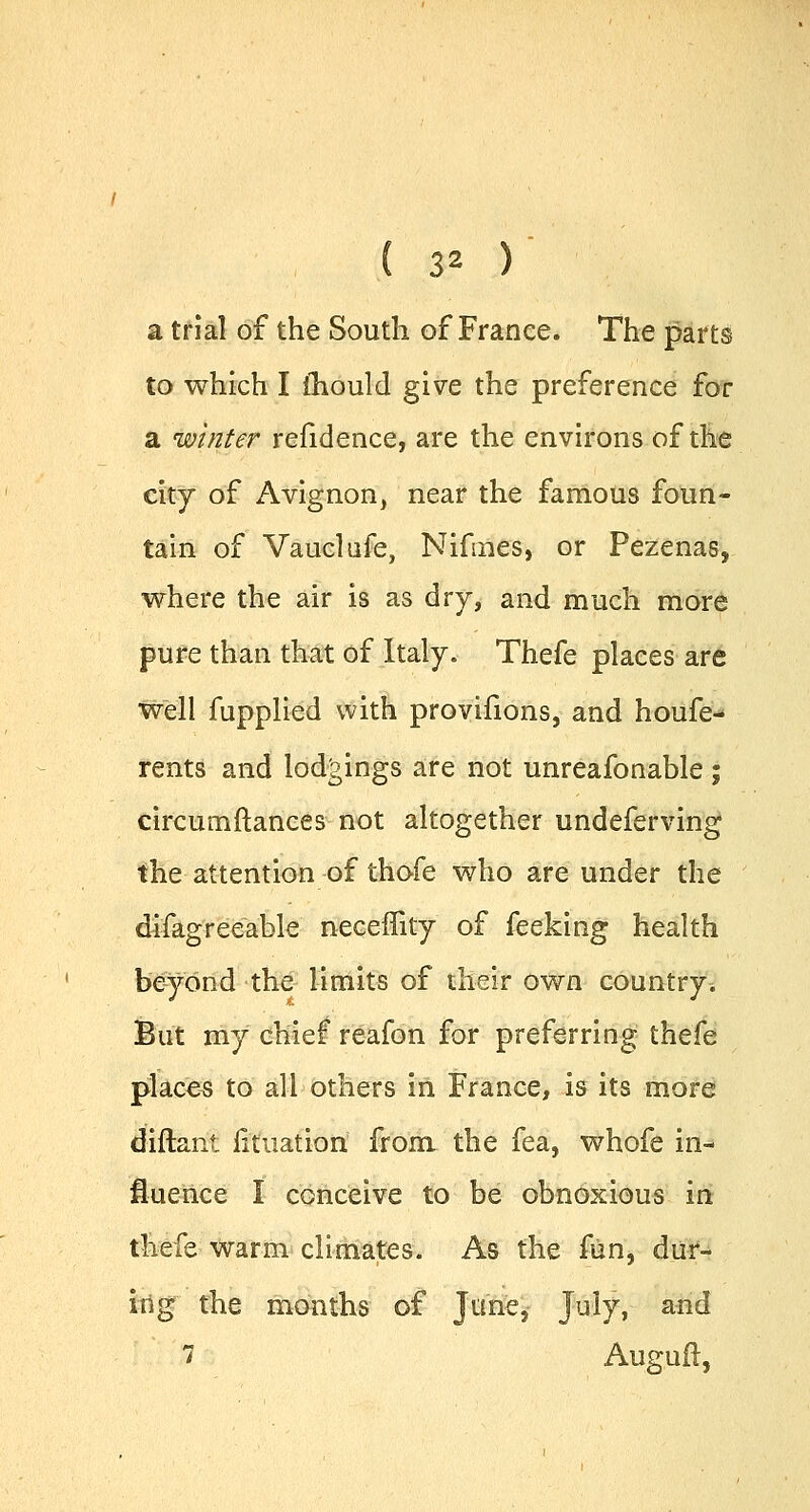a trial of the South of France. The parts to which I mould give the preference for a winter refidence, are the environs of the city of Avignon, near the famous foun- tain of Vaucl afe, Nifines, or Pezenas, where the air is as dry, and much more pure than that of Italy. Thefe places are we'll fupplied with provifions, and houfe- rents and lodgings are not unreafonable; circumftances not altogether undeferving the attention of thofe who are under the difagreeable neceffity of feeking health beyond the limits of their own country. But my chief reafon for preferring thefe places to all others in France, is its more diftant fituatiori from the fea, whofe in- fluence I conceive to be obnoxious in thefe warm climates. As the fun, dur- ing the months of June, July, and 7 Auguft,