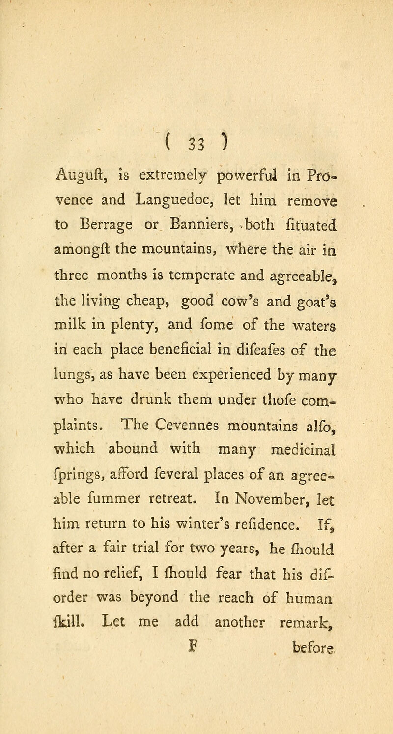 Auguft, is extremely powerful in Pro- vence and Languedoc, let him remove to Berrage or Banniers, both fituated amongft the mountains, where the air in three months is temperate and agreeable^ the living cheap, good cow's and goat's milk in plenty, and fome of the waters in each place beneficial in difeafes of the lungs, as have been experienced by many who have drunk them under thofe com- plaints. The Cevennes mountains alfo, which abound with many medicinal fprings, afford feveral places of an agree- able fummer retreat. In November, let him return to his winter's refidence. If> after a fair trial for two years, he fhould find no relief, I fhould fear that his dis- order was beyond the reach of human (kill. Let me add another remark, F before