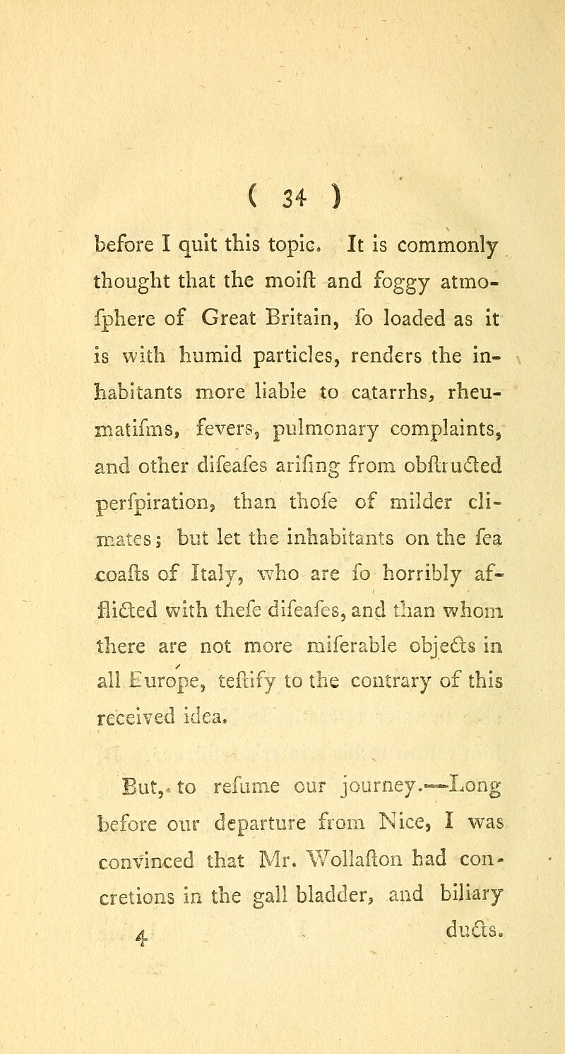 before I quit this topic. It is commonly thought that the moift and foggy atmo- fphere of Great Britain, fo loaded as it is with humid particles, renders the in- habitants more liable to catarrhs, rheu- matifms, fevers, pulmonary complaints, and other difeafes arifmg from obftructed perfpiration, than thofe of milder cli- mates j but let the inhabitants on the fea coafts of Italy, 'who are fo horribly af- flicked with thefe difeafes, and than whom there are not more miferable obje&s in all Europe, teftify to the contrary of this received idea. But,- to refume our journey.—-Long before our departure from Nice, I was convinced that Mr. Wollafton had con- cretions in the gall bladder, and biliary a . ducts.