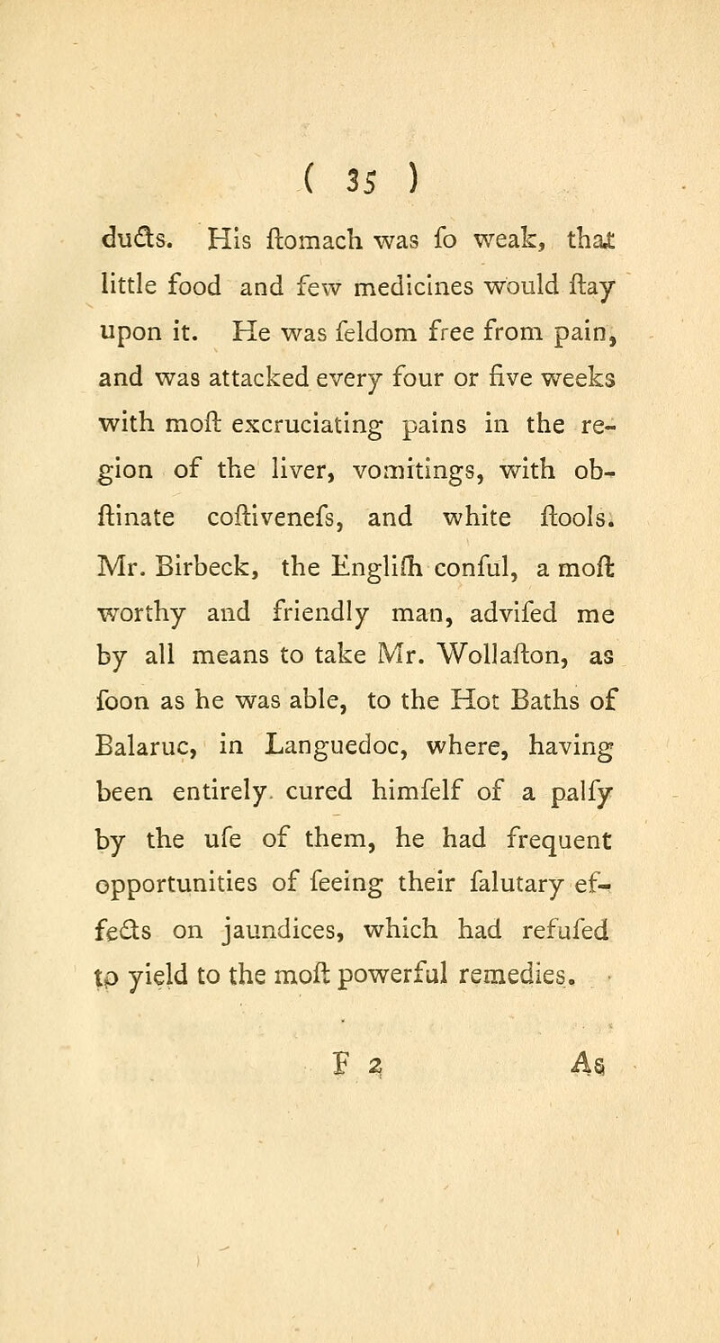duds. His ftomach was fo weak, that little food and few medicines would ftay upon it. He was feldom free from pain, and was attacked every four or five weeks with moft excruciating pains in the re- gion of the liver, vomitings, with ob- ftinate coftivenefs, and white ftools. Mr. Birbeck, the Englifli conful, a moft worthy and friendly man, advifed me by all means to take Mr. Wollafton, as foon as he was able, to the Hot Baths of Balaruc, in Languedoc, where, having been entirely, cured himfelf of a palfy by the ufe of them, he had frequent opportunities of feeing their falutary ef- fects on jaundices, which had refufed tp yield to the moft powerful remedies. F 2 Ag