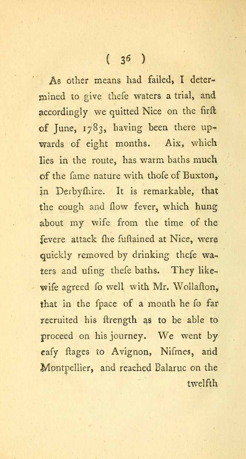 ( 3« ) As other means had failed, I deter- mined to give thefe waters a trial, and accordingly we quitted Nice on the firft of June, 1783, having been there up- wards of eight months. Aix, which lies in the route, has warm baths much of the fame nature with thofe of Buxton, in Derbyfhire. It is remarkable, that the cough and flow fever, which hung about my wife from the time of the Jevere attack fhe fuftained at Nice, were quickly removed by drinking thefe wa- ters and ufing thefe baths. They like- wife agreed fo well with Mr. Wollafton, that in the fpace of a month he fo far recruited his ftrength as to be able to proceed on his journey. We went by cafy ftages to Avignon, Nifmes, arid Mpntpellier, and reached Balaruc on the twelfth
