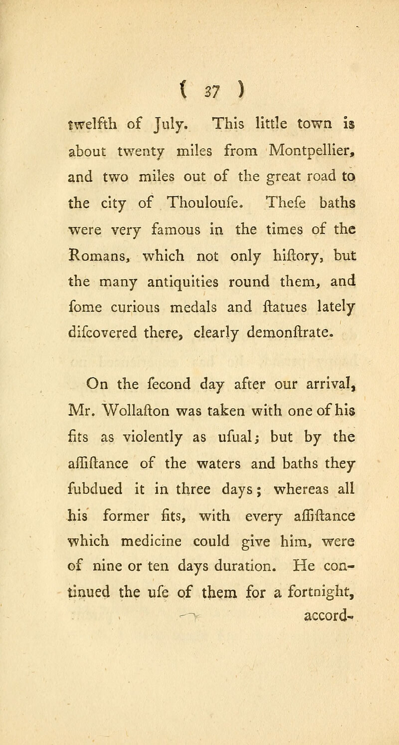 ( 27 ) twelfth of July. This little town is about twenty miles from Montpellier, and two miles out of the great road to the city of Thouloufe. Thefe baths were very famous in the times of the Romans, which not only hiflory, but the many antiquities round them, and fome curious medals and ftatues lately difcovered there, clearly demonftrate. On the fecond day after our arrival, Mr. Wollafton was taken with one of his fits as violently as ufual; but by the affiftance of the waters and baths they fubdued it in three days; whereas all his former fits, with every affiftance which medicine could give him, were of nine or ten days duration. He con- tinued the ufe of them for a fortnight, accord-