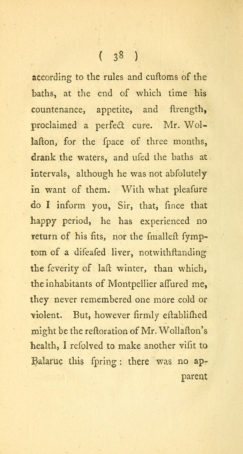 according to the rules and cuftoms of the baths, at the end of which time his Countenance, appetite, and ftrength, proclaimed a perfect cure. Mr. Wol- laflon, for the fpace of three months, drank the waters, and ufed the baths at intervals, although he was not abfolutely in want of them. With what pleafure do I inform you, Sir, that, fmce that happy period, he has experienced no return of his fits, nor the fmallefl fymp- torn of a difeafed liver, notwithstanding the feverity of laft winter, than which, the inhabitants of Montpellier affured me, they never remembered one more cold or violent. But, however firmly eftablimed might be the reftoration of Mr. Wollafton's health, I refolved to make another vifit to ^alaruc this fpring; there was no ap- parent