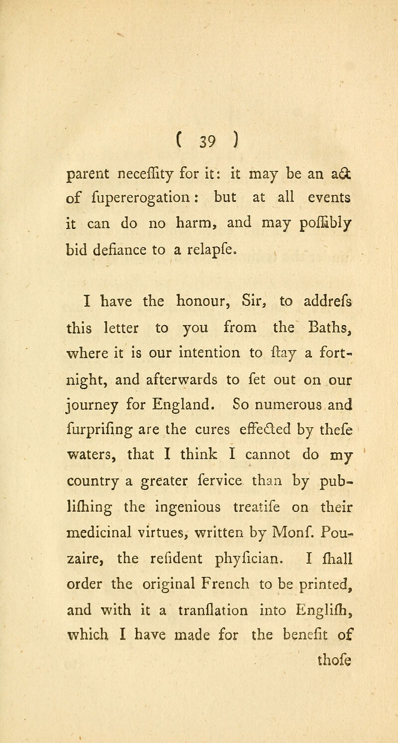 parent neceffity for it: it may be an a& of fupererogation: but at all events it can do no harm, and may poflibly bid defiance to a relapfe. I have the honour, Sir, to addrefs this letter to you from the Baths, where it is our intention to flay a fort- night, and afterwards to fet out on our journey for England. So numerous and furprifing are the cures effe&ed by thefe waters, that I think I cannot do my country a greater fervice than by pub- lifhing the ingenious treatife on their medicinal virtues, written by Monf. Pour- zaire, the refident phyfician. I fhall order the original French to be printed, and with it a tranflation into Englifh, which I have made for the benefit of thofe