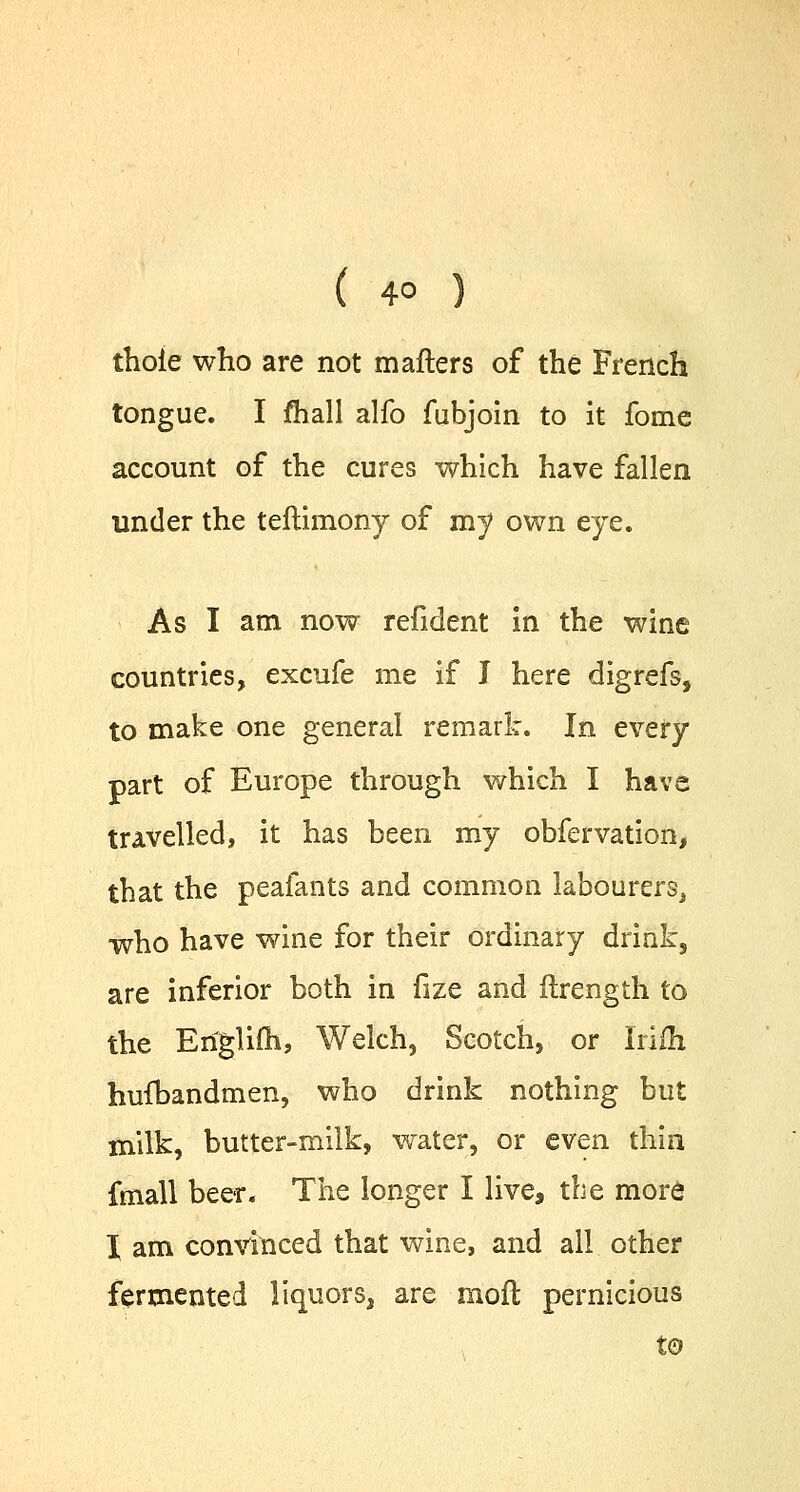 thole who are not mailers of the French tongue. I fhall alfo fubjoin to it fome account of the cures which have fallen under the teftimony of my own eye. As I am now refident in the wine countries, excufe me if J here digrefs, to make one general remark. In every part of Europe through which I have travelled, it has been my obfervation, that the peafants and common labourers, who have wine for their ordinary drink, are inferior both in fize and ftrength to the Eriglifh, Welch, Scotch, or Irifh hufbandmen, who drink nothing but milk, butter-milk, water, or even thin fmall beer. The longer I live, the more I am convinced that wine, and all other fermented liquors, are mod pernicious to