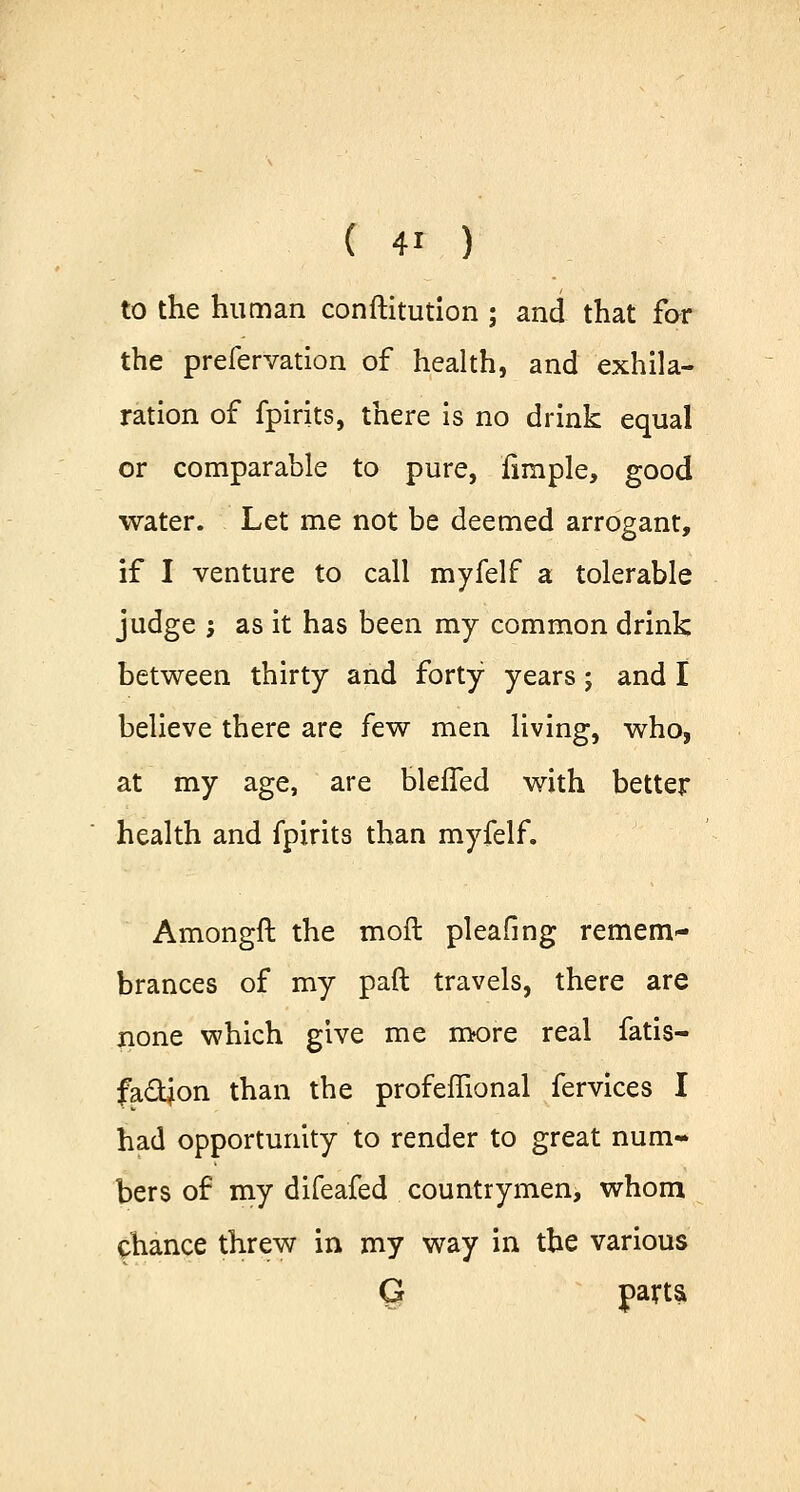 to the human conftitution ; and that for the prefervation of health, and exhila- ration of fpirits, there is no drink equal or comparable to pure, fimple, good water. Let me not be deemed arrogant, if I venture to call myfelf a tolerable judge ; as it has been my common drink between thirty and forty years; and I believe there are few men living, who, at my age, are bleffed with better health and fpirits than myfelf. Amongft the moft pleafing remem- brances of my paft travels, there are none which give me more real fatis- fa&jon than the profeffional fervices I had opportunity to render to great num- bers of my difeafed countrymen, whom chance threw in my way in the various G parts