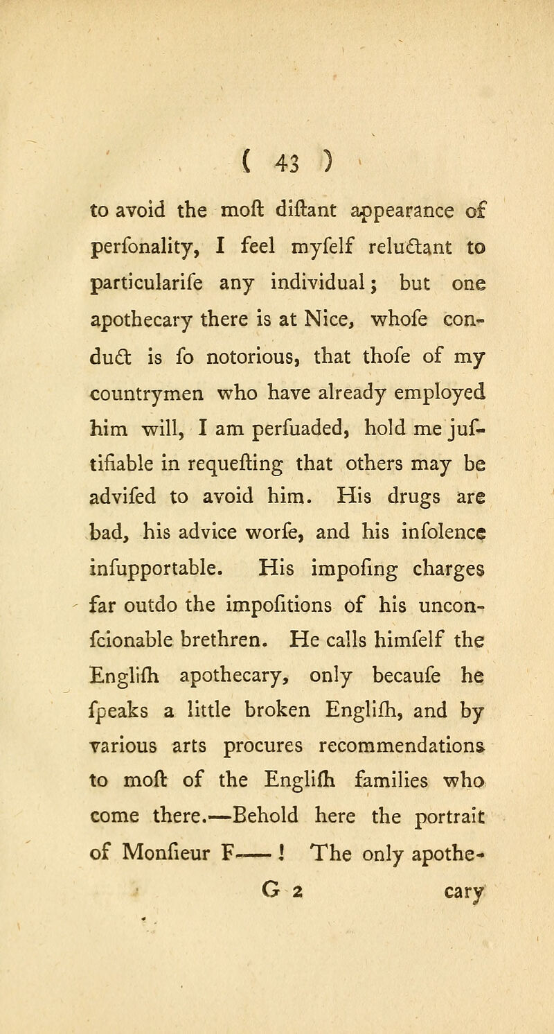 to avoid the moft diftant appearance o£ perfonality, I feel myfelf reludtant to particularife any individual; but one apothecary there is at Nice, whofe con- duel: is fo notorious, that thofe of my countrymen who have already employed him will, I am perfuaded, hold me jus- tifiable in requeuing that others may be advifed to avoid him. His drugs are bad, his advice worfe, and his infolence infupportable. His impofing charges far outdo the impofitions of his uncon- fcionable brethren. He calls himfelf the Englifli apothecary, only becaufe he fpeaks a little broken Englifh, and by various arts procures recommendations to moft of the Englifh families who come there.—Behold here the portrait of Monfieur F-— I The only apothe- G 2 cary