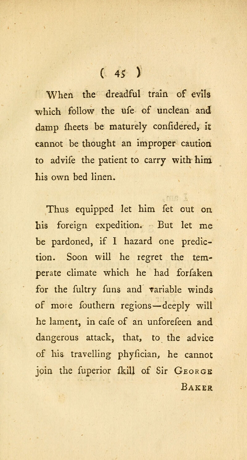 When the dreadful train of evils which follow the ufe of unclean and damp fheets be maturely confidered, it cannot be thought an improper caution to advife the patient to carry with him his own bed linen. Thus equipped let him fet out on his foreign expedition. But let me be pardoned, if I hazard one predic- tion. Soon will he regret the tem- perate climate which he had forfaken for the fultry funs and variable winds of more fouthern regions—deeply will he lament, in cafe of an unforefeen and dangerous attack, that, to the advice of his travelling phyfician, he cannot join the fuperior fkill of Sir George Baker