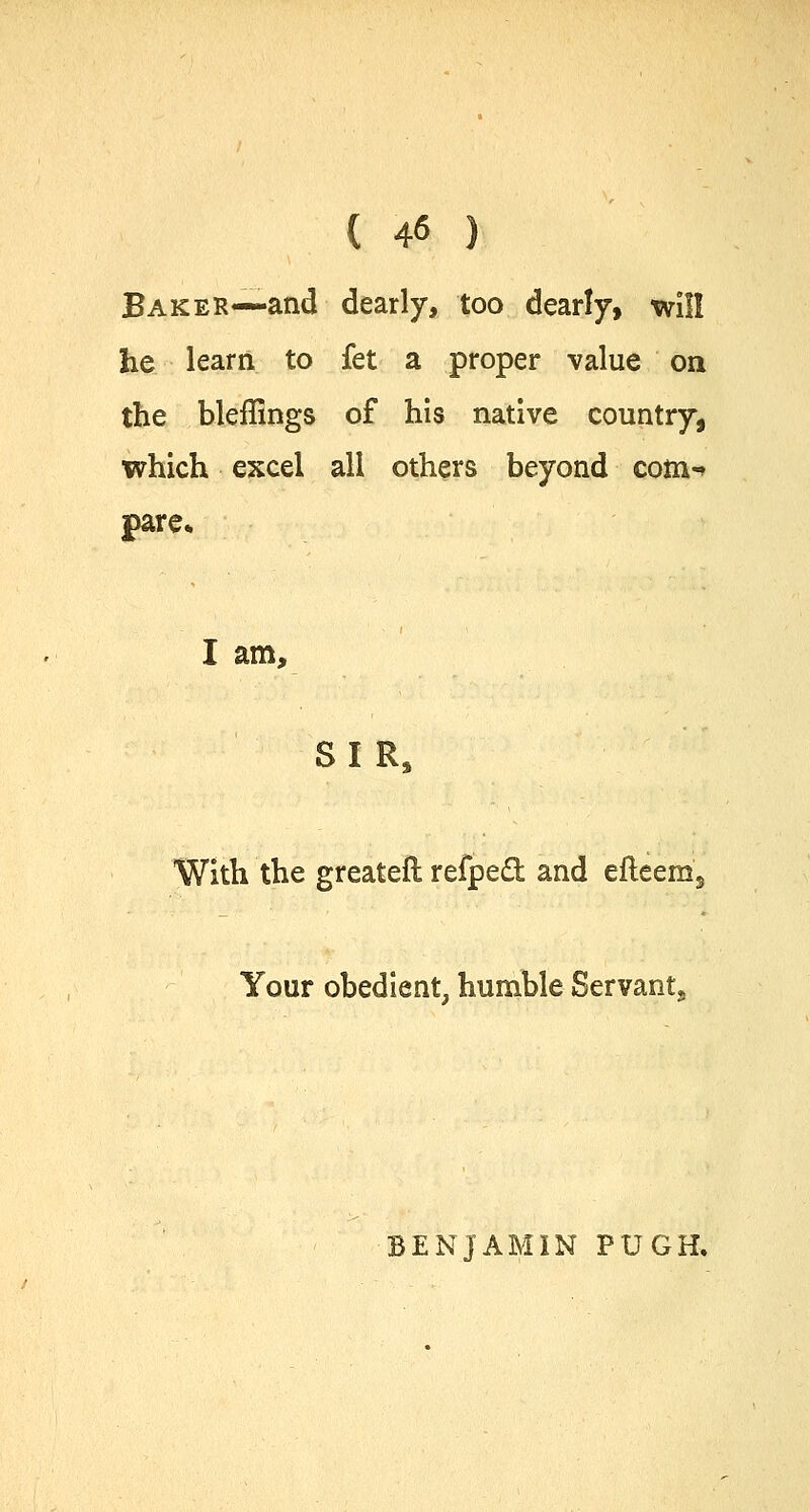 ( 4« ) Baker—and dearly, too dearly, will he learn to fet a proper value on the bleffings of his native country, which excel all others beyond com-* pare* I am, SI R, With the greateft refped and efteem, Your obedient, humble Servant. BENJAMIN PUGH.