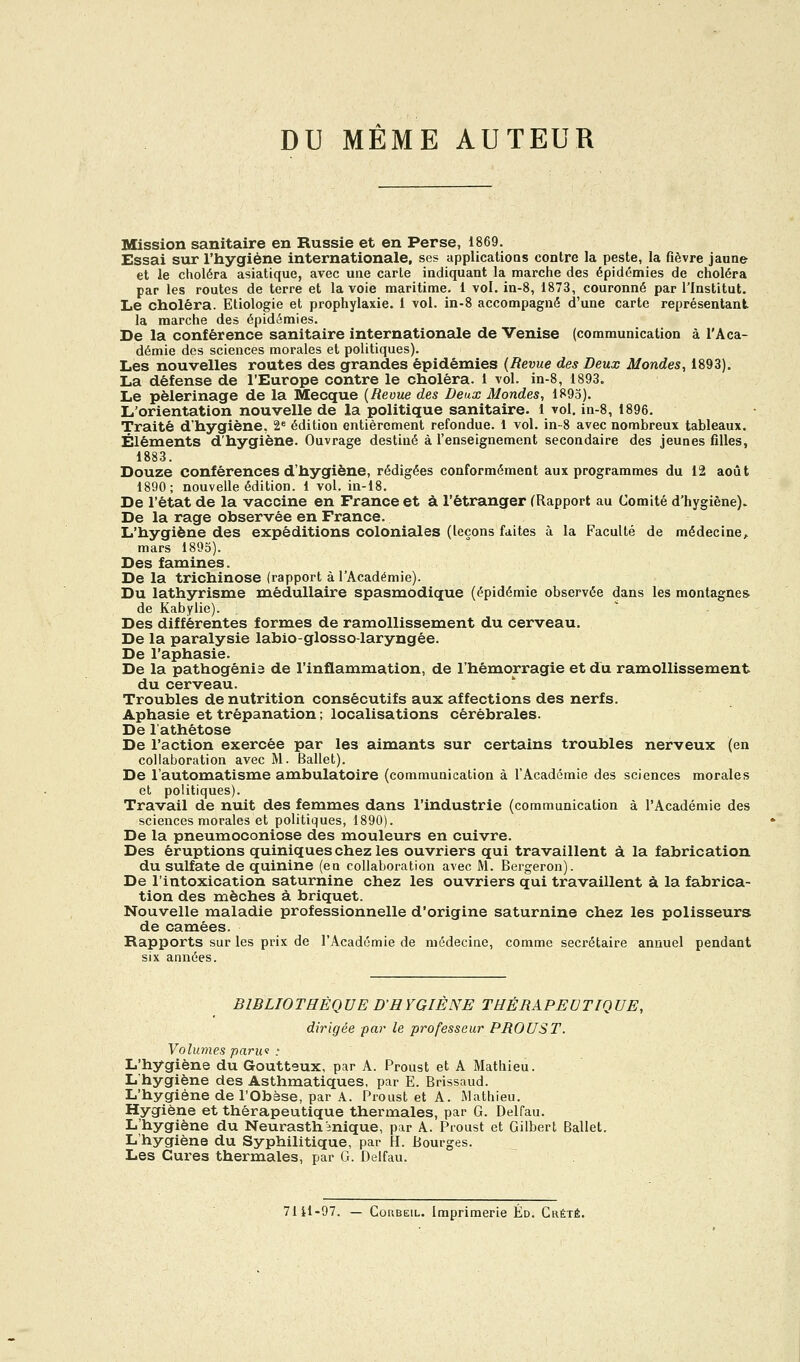 DU MÊME AUTEUR Mission sanitaire en Russie et en Perse, 1869. Essai sur l'hygiène internationale, ses applicatioos contre la peste, la fièvre jaune et le choléra asiatique, avec une carte indiquant la marche des épidémies de choléra par les routes de terre et la voie maritime. 1 vol. in-8, 1873, couronné par l'Institut. Le choléra. Etiologie et prophylaxie, i vol. in-8 accompagné d'une carte représentant la marche des épidémies. De la conférence sanitaire internationale de Venise (communication à l'Aca- démie des sciences morales et politiques). Les nouvelles routes des grandes épidémies {Revue des Deux Mondes, 1893). La défense de l'Europe contre le choléra. 1 vol. in-8, 1893. Le pèlerinage de la Mecque {Revue des Deux Mondes, 1895). L'orientation nouvelle de la politique sanitaire. 1 vol. in-8, 1896. Traité d'hygiène, 2« édition entièrement refondue. 1 vol. in-8 avec nombreux tableaux. Éléments d'hygiène. Ouvrage destiné à l'enseignement secondaire des jeunes filles, 1883. Douze conférences d'hygiène, rédigées conformément aux programmes du 12 août 1890; nouvelle édition. 1 vol. in-18. De l'état de la vaccine en France et à l'étranger (Rapport au Comité d'hygiène). De la rage observée en France. L'hygiène des expéditions coloniales (leçons faites à la Faculté de médecine^ mars 1895). Des famines. De la trichinose (rapport à l'Académie). Du lathyrisme médullaire spasmodique (épidémie observée dans les montagnes. de Kabylie). Des différentes formes de ramollissement du cerveau. De la paralysie labio-glosso-laryngée. De l'aphasie. De la pathogénia de l'inflammation, de l'hémorragie et du ramollissement du cerveau. Troubles de nutrition consécutifs aux affections des nerfs. Aphasie et trépanation ; localisations cérébrales. De l'athétose De l'action exercée par les aimants sur certains troubles nerveux (en collaboration avec M. Ballet). De l'automatisme ambulatoire (communication à l'Académie des sciences morales et politiques). Travail de nuit des femmes dans l'industrie (communication à l'Académie des sciences morales et politiques, 1890). De la pneumoconiose des mouleurs en cuivre. Des éruptions quiniques chez les ouvriers qui travaillent à la fabrication du sulfate de quinine (en collaboration avec M. Bergeron). De l'intoxication saturnine chez les ouvriers qui travaillent à la fabrica- tion des mèches à briquet. Nouvelle maladie professionnelle d'origine saturnine chez les polisseurs de camées. Rapports sur les prix de l'Académie de médecine, comme secrétaire annuel pendant six années. BIBLIOTHÈQUE D'HYGIÈNE THÉRAPEUTIQUE, dirigée par le professeur PROUST. Volumes parui : L'hygiène du Goutteux, par A. Proust et A Mathieu. L'hygiène des Asthmatiques, par E. Brissaud. L'hygiène de l'Obèse, par A. Proust et A. Mathieu. Hygiène et thérapeutique thermales, par G. Delfau. L'hygiène du Neurasthénique, par A. Proust et Gilbert Ballet. L'hygiène du Syphilitique, par H. Bourges. Les Cures thermales, par G. Delfau. 7111-97. — CoRBEiL. Imprimerie Éd. Crété.