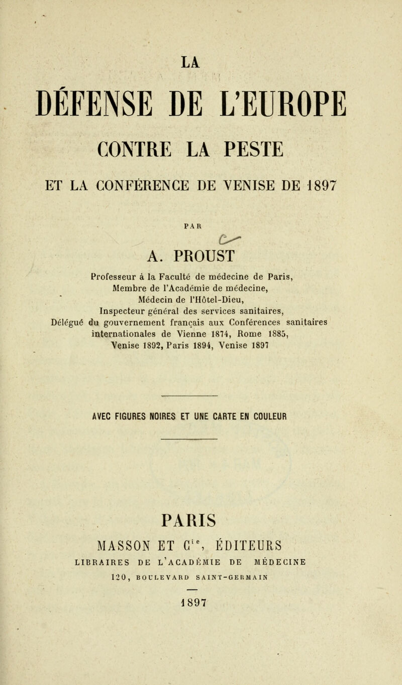 DÉFENSE DE L'EUROPE CONTRE LA PESTE ET LA CONFÉRENCE DE VENISE DE 1897 PAR A. PROUST Professeur à la Faculté de médecine de Paris, Membre de l'Académie de médecine, Médecin de l'Hôtel-Dieu, Inspecteur général des services sanitaires, Délégué du gouvernement français aux Conférences sanitaires internationales de Vienne 1874, Rome 1885, Venise 1892, Paris 1894, Venise 1897 AVEC FIGURES NOIRES ET UNE CARTE EN COULEUR PARIS MASSON ET G'% EDITEURS LIBRAIRES DE l'aCADÉMIE DE MÉDECINE 120, BOULEVARD SAINT-GERMAIN J897