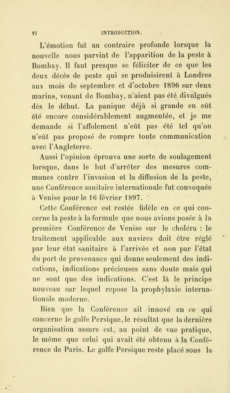 L'émotion fut au contraire profonde lorsque la nouvelle nous parvint de l'apparition de la peste à Bombay. Il faut presque se féliciter de ce que les deux décès de peste qui se produisirent à Londres aux mois de septembre et d'octobre 1896 sur deux marins, venant de Bombay, n'aient pas été divulgués dès le début. La panique déjà si grande en eût été encore considérablement augmentée, et je me demande si l'affolement n'eût pas été tel qu'on n'eût pas proposé de rompre toute communication avec l'Angleterre. Aussi l'opinion éprouva une sorte de soulagement lorsque, dans le but d'arrêter des mesures com- munes contre l'invasion et la diffusion de la peste, une Conférence sanitaire internationale fut convoquée à Venise pour le 16 février 1897. ' Cette Conférence est restée fidèle en ce qui con- cerne la peste à la formule que nous avions posée à la première Conférence de Venise sur le choléra : le traitement applicable aux navires doit être réglé par leur état sanitaire à l'arrivée et non par l'état du port de provenance qui donne seulement des indi- cations, indications précieuses sans doute mais qui ne sont que des indications. C'est là le principe nouveau sur lequel repose la prophylaxie interna- tionale moderne. Bien que la Conférence ait innové en ce qui concerne le golfe Persique,le résultat que la dernière organisation assure est, au point de vue pratique, le même que celui qui avait été obtenu à la Confé- rence de Paris. Le golfe Persique reste placé sous la