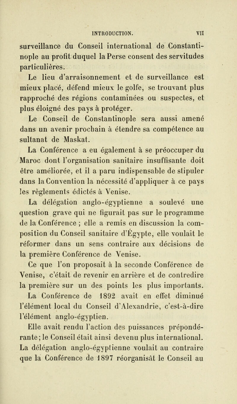 surveillance du Conseil international de Gonstanti- nople au profit duquel la Perse consent des servitudes particulières. Le lieu d'arraisonnement et de surveillance est mieux placé, défend mieux le golfe, se trouvant plus rapproché des régions contaminées ou suspectes, et plus éloigné des pays à protéger. Le Conseil de Constantinople sera aussi amené dans un avenir prochain à étendre sa compétence au sultanat de Maskat. La Conférence a eu également à se préoccuper du Maroc dont l'organisation sanitaire insuffisante doit être améliorée, et il a paru indispensable de stipuler dans la Convention la nécessité d'appliquer à ce pays les règlements édictés à Venise. La délégation anglo-égyptienne a soulevé une question grave qui ne figurait pas sur le programme de la Conférence ; elle a remis en discussion la com- position du Conseil sanitaire d'Egypte, elle voulait le réformer dans un sens contraire aux décisions de la première Conférence de Venise. Ce que l'on proposait à la seconde Conférence de Venise, c'était de revenir en arrière et de contredire la première sur un des points les plus importants. La Conférence de 1892 avait en effet diminué l'élément local du Conseil d'Alexandrie, c'est-à-dire l'élément anglo-égyptien. Elle avait rendu l'action des puissances prépondé- rante ; le Conseil était ainsi devenu plus international. La délégation anglo-égyplienne voulait au contraire que la Conférence de 1897 réorganisât le Conseil au