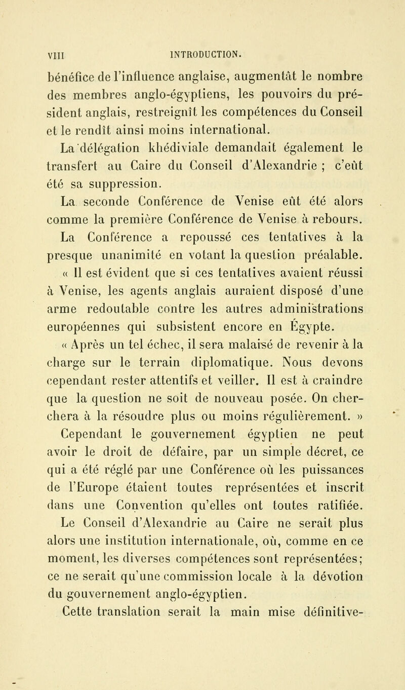 bénéfice de Finfluence anglaise, augmentât le nombre des membres anglo-égyptiens, les pouvoirs du pré- sident anglais, restreignît les compétences du Conseil et le rendît ainsi moins international. La délégation khédiviale demandait également le transfert au Caire du Conseil d'Alexandrie ; c'eût été sa suppression. La seconde Conférence de Venise eût été alors comme la première Conférence de Venise à rebours. La Conférence a repoussé ces tentatives à la presque unanimité en votant la question préalable. a 11 est évident que si ces tentatives avaient réussi à Venise, les agents anglais auraient disposé d'une arme redoutable contre les autres administrations européennes qui subsistent encore en Egypte. « Après un tel échec, il sera malai'sé de revenir à la charge sur le terrain diplomatique. Nous devons cependant rester attentifs et veiller. Il est à craindre que la question ne soit de nouveau posée. On cher- chera à la résoudre plus ou moins régulièrement. )> Cependant le gouvernement égyptien ne peut avoir le droit de défaire, par un simple décret, ce qui a été réglé par une Conférence où les puissances de l'Europe étaient toutes représentées et inscrit dans une Convention qu'elles ont toutes ratifiée. Le Conseil d'Alexandrie au Caire ne serait plus alors une institution internationale, où, comme en ce moment, les diverses compétences sont représentées; ce ne serait qu'une commission locale à la dévotion du gouvernement anglo-égyptien. Cette translation serait la main mise définitive-