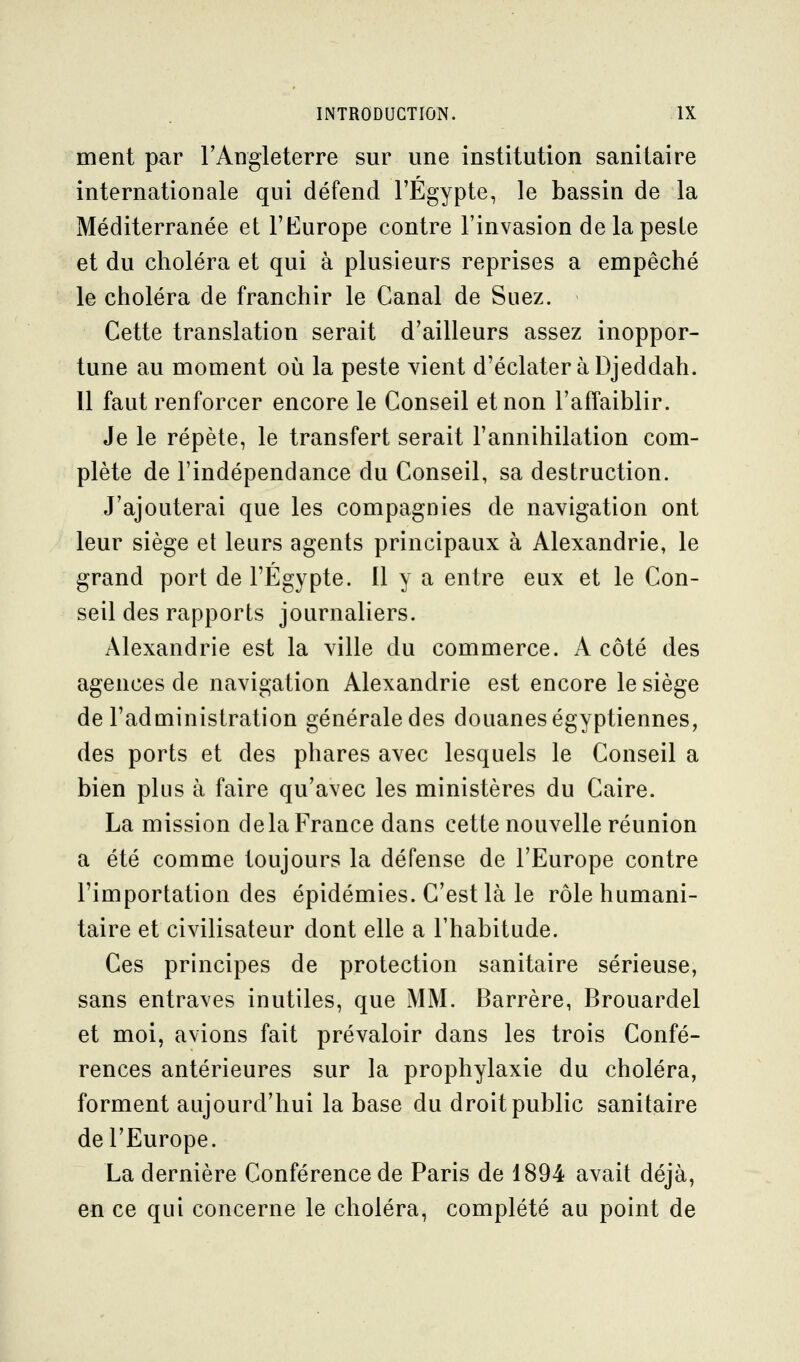 ment par l'Angleterre sur une institution sanitaire internationale qui défend l'Egypte, le bassin de la Méditerranée et l'Kurope contre l'invasion de la peste et du choléra et qui à plusieurs reprises a empêché le choléra de franchir le Canal de Suez. Cette translation serait d'ailleurs assez inoppor- tune au moment où la peste vient d'éclater à Djeddah. 11 faut renforcer encore le Conseil et non l'affaiblir. Je le répète, le transfert serait l'annihilation com- plète de l'indépendance du Conseil, sa destruction. J'ajouterai que les compagnies de navigation ont leur siège et leurs agents principaux à Alexandrie, le grand port de l'Egypte. Il y a entre eux et le Con- seil des rapports journaliers. Alexandrie est la ville du commerce. A côté des agences de navigation Alexandrie est encore le siège de l'administration générale des douanes égyptiennes, des ports et des phares avec lesquels le Conseil a bien plus à faire qu'avec les ministères du Caire. La mission delà France dans cette nouvelle réunion a été comme toujours la défense de l'Europe contre l'importation des épidémies. C'est là le rôle humani- taire et civilisateur dont elle a l'habitude. Ces principes de protection sanitaire sérieuse, sans entraves inutiles, que MM. Barrère, Brouardel et moi, avions fait prévaloir dans les trois Confé- rences antérieures sur la prophylaxie du choléra, forment aujourd'hui la base du droit public sanitaire de l'Europe. La dernière Conférence de Paris de 1894 avait déjà, en ce qui concerne le choléra, complété au point de